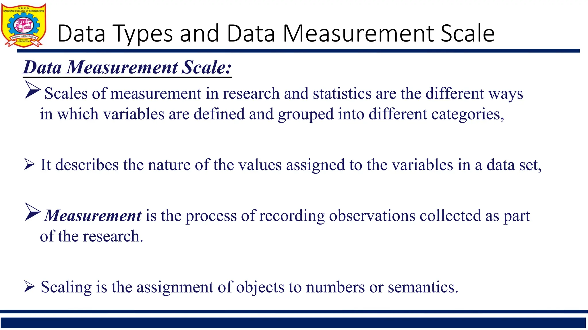 Data Types and Data Measurement Scale
Data Measurement Scale:
Scales of measurement in research and statistics are the different ways
in which variables are defined and grouped into different categories,
 It describes the nature of the values assigned to the variables in a data set,
Measurement is the process of recording observations collected as part
of the research.
 Scaling is the assignment of objects to numbers or semantics.
 