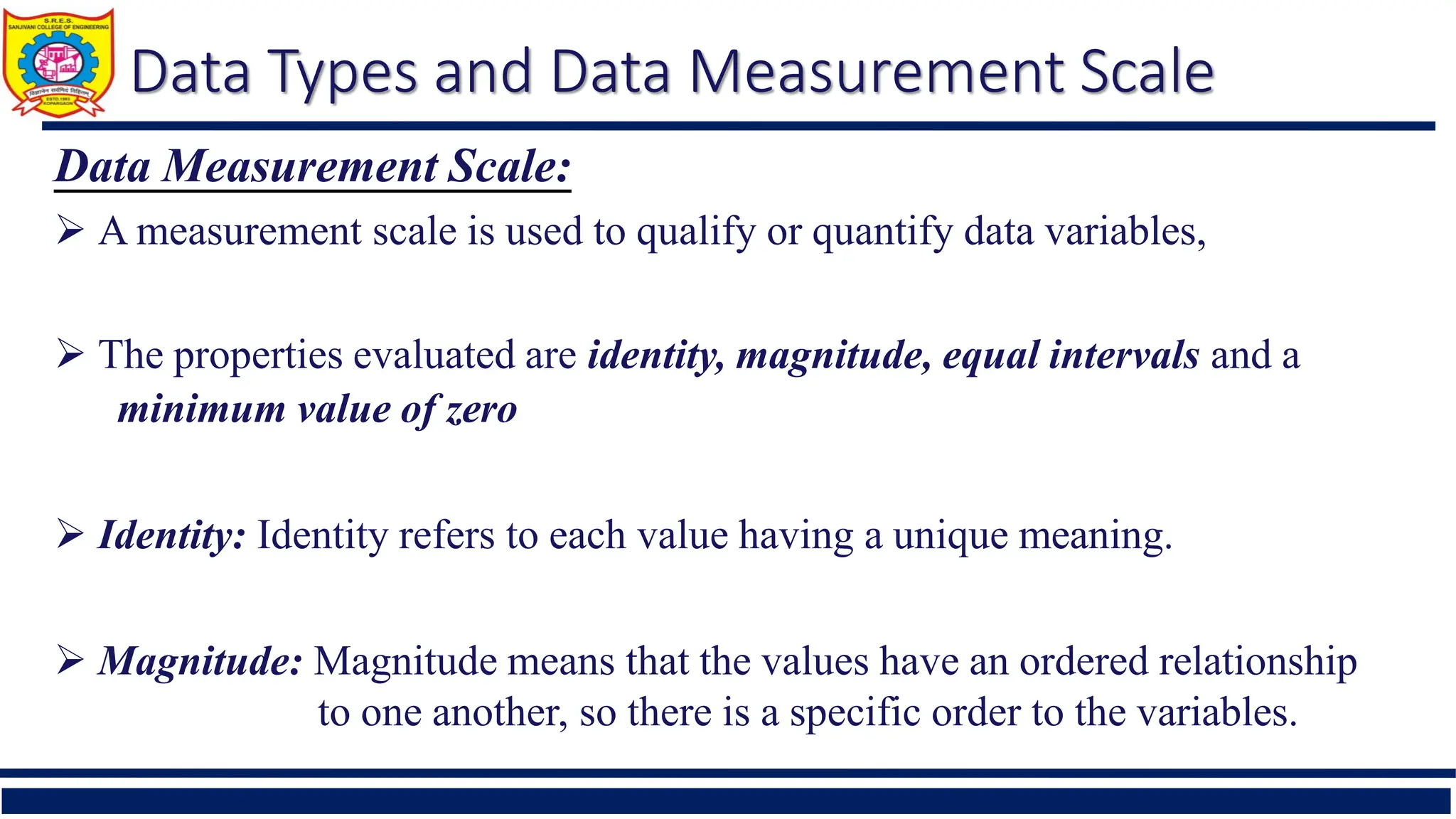 Data Types and Data Measurement Scale
Data Measurement Scale:
 A measurement scale is used to qualify or quantify data variables,
 The properties evaluated are identity, magnitude, equal intervals and a
minimum value of zero
 Identity: Identity refers to each value having a unique meaning.
 Magnitude: Magnitude means that the values have an ordered relationship
to one another, so there is a specific order to the variables.
 