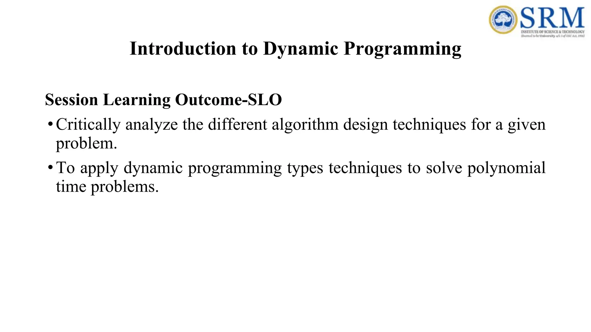 Introduction to Dynamic Programming
Session Learning Outcome-SLO
•Critically analyze the different algorithm design techniques for a given
problem.
•To apply dynamic programming types techniques to solve polynomial
time problems.
 