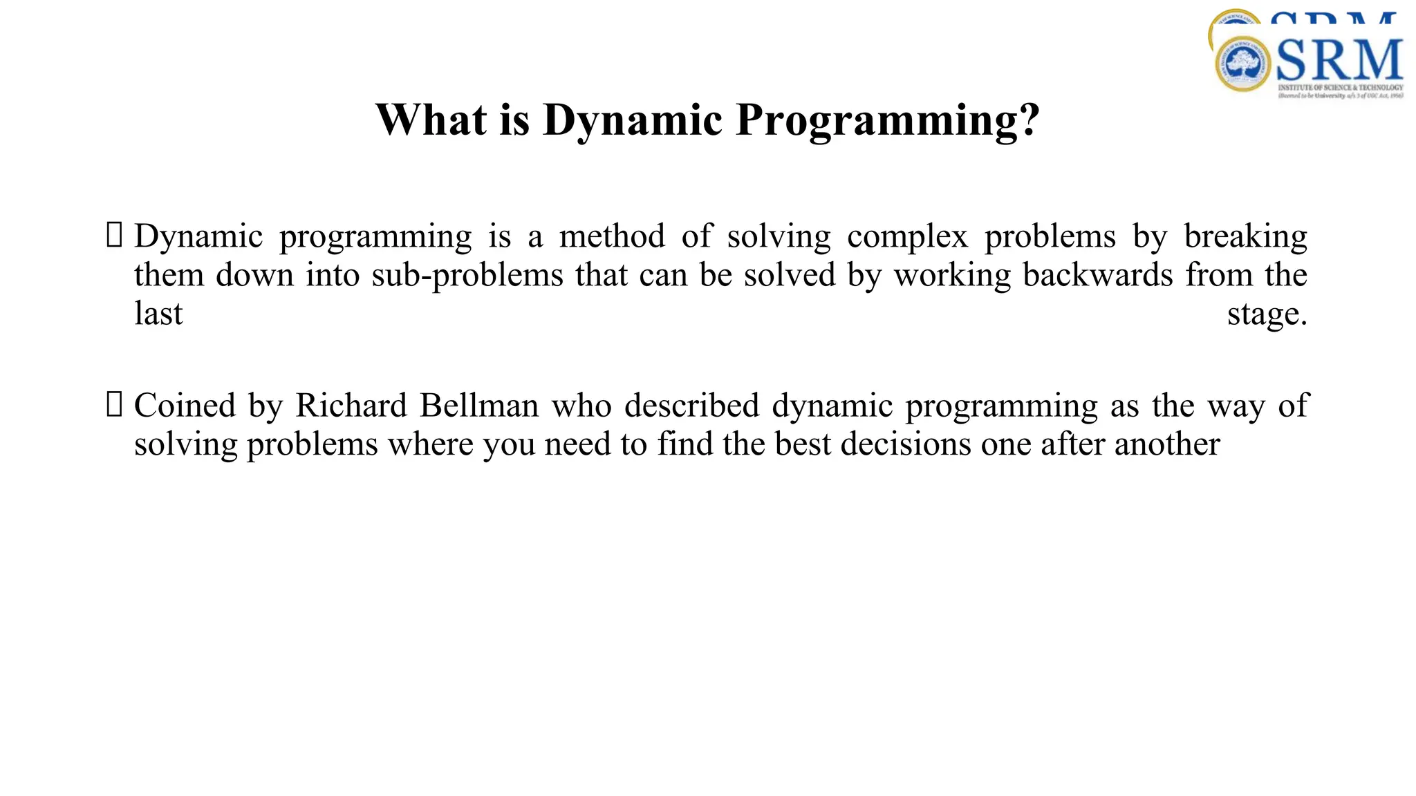 What is Dynamic Programming?
Dynamic programming is a method of solving complex problems by breaking
them down into sub-problems that can be solved by working backwards from the
last stage.
Coined by Richard Bellman who described dynamic programming as the way of
solving problems where you need to find the best decisions one after another
 