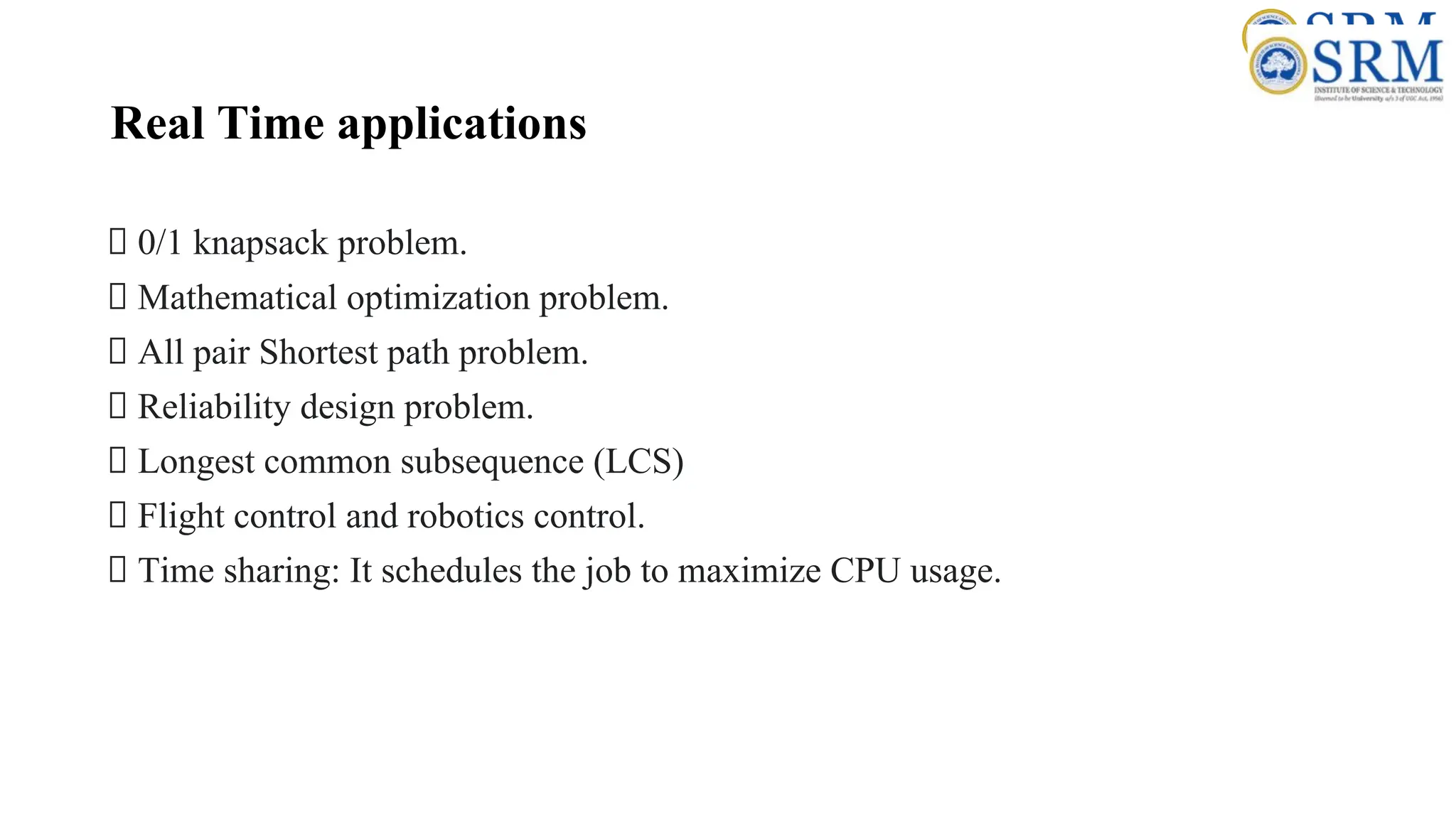 Real Time applications
0/1 knapsack problem.
Mathematical optimization problem.
All pair Shortest path problem.
Reliability design problem.
Longest common subsequence (LCS)
Flight control and robotics control.
Time sharing: It schedules the job to maximize CPU usage.
 