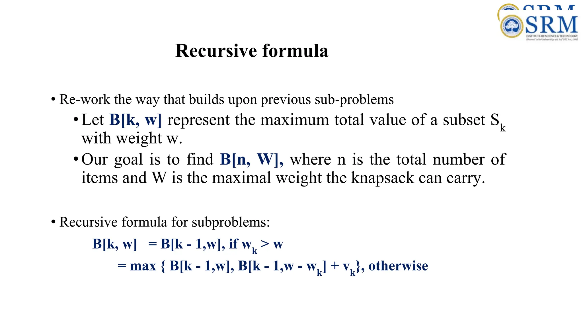 Recursive formula
• Re-work the way that builds upon previous sub-problems
•Let B[k, w] represent the maximum total value of a subset Sk
with weight w.
•Our goal is to find B[n, W], where n is the total number of
items and W is the maximal weight the knapsack can carry.
• Recursive formula for subproblems:
B[k, w] = B[k - 1,w], if wk
> w
= max { B[k - 1,w], B[k - 1,w - wk
] + vk
}, otherwise
 