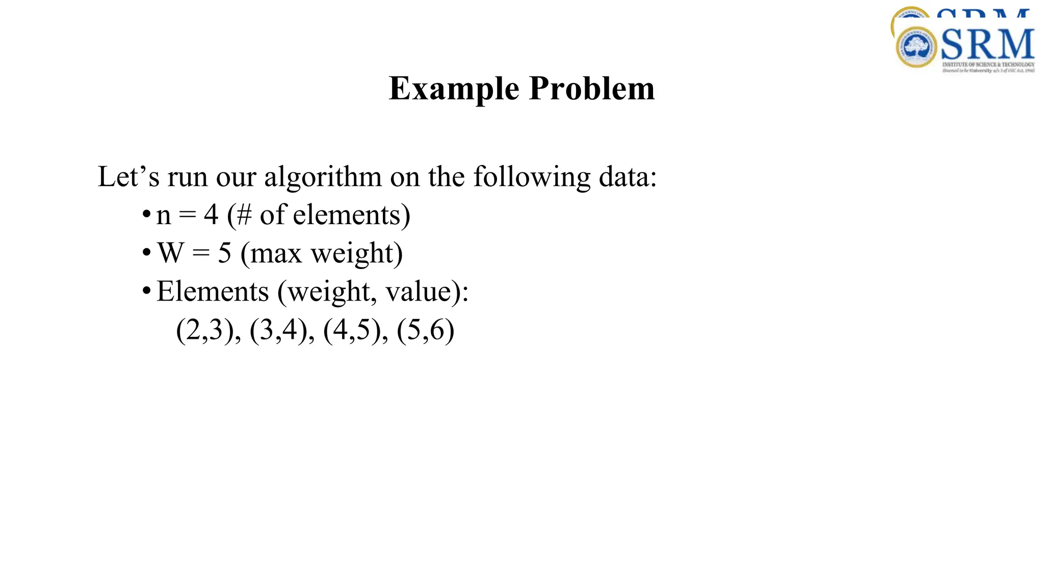 Example Problem
Let’s run our algorithm on the following data:
•n = 4 (# of elements)
•W = 5 (max weight)
•Elements (weight, value):
(2,3), (3,4), (4,5), (5,6)
 