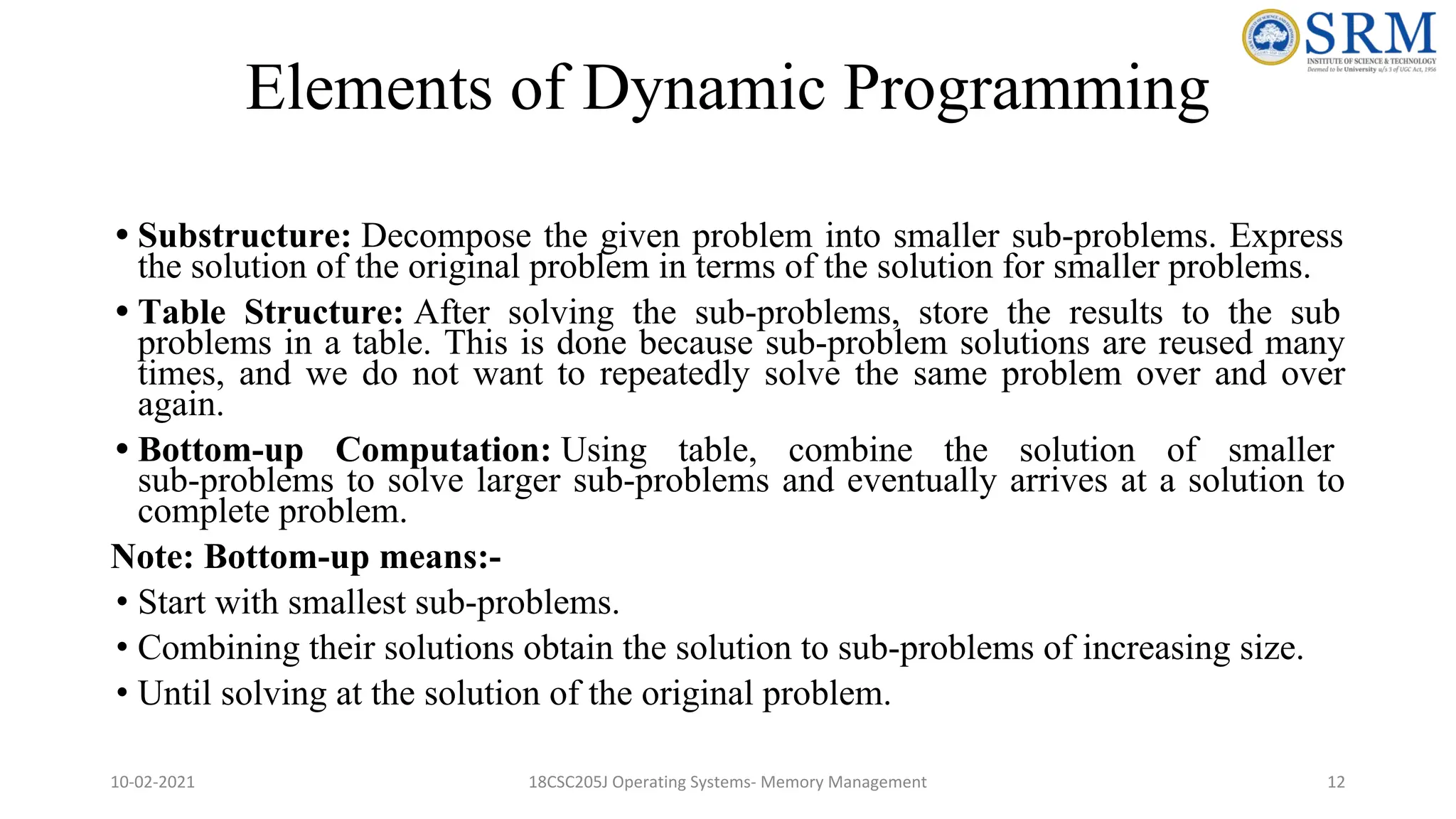 Elements of Dynamic Programming
• Substructure: Decompose the given problem into smaller sub-problems. Express
the solution of the original problem in terms of the solution for smaller problems.
• Table Structure: After solving the sub-problems, store the results to the sub
problems in a table. This is done because sub-problem solutions are reused many
times, and we do not want to repeatedly solve the same problem over and over
again.
• Bottom-up Computation: Using table, combine the solution of smaller
sub-problems to solve larger sub-problems and eventually arrives at a solution to
complete problem.
Note: Bottom-up means:-
• Start with smallest sub-problems.
• Combining their solutions obtain the solution to sub-problems of increasing size.
• Until solving at the solution of the original problem.
10-02-2021 18CSC205J Operating Systems- Memory Management 12
 