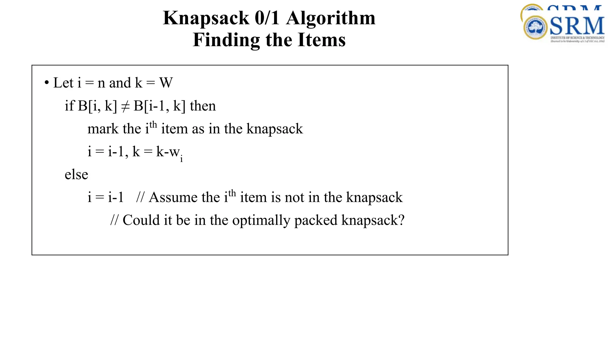 Knapsack 0/1 Algorithm
Finding the Items
• Let i = n and k = W
if B[i, k] ≠ B[i-1, k] then
mark the ith
item as in the knapsack
i = i-1, k = k-wi
else
i = i-1 // Assume the ith
item is not in the knapsack
// Could it be in the optimally packed knapsack?
 
