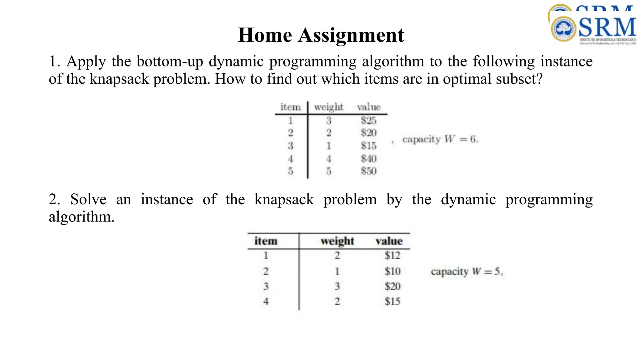 Home Assignment
1. Apply the bottom-up dynamic programming algorithm to the following instance
of the knapsack problem. How to find out which items are in optimal subset?
2. Solve an instance of the knapsack problem by the dynamic programming
algorithm.
 