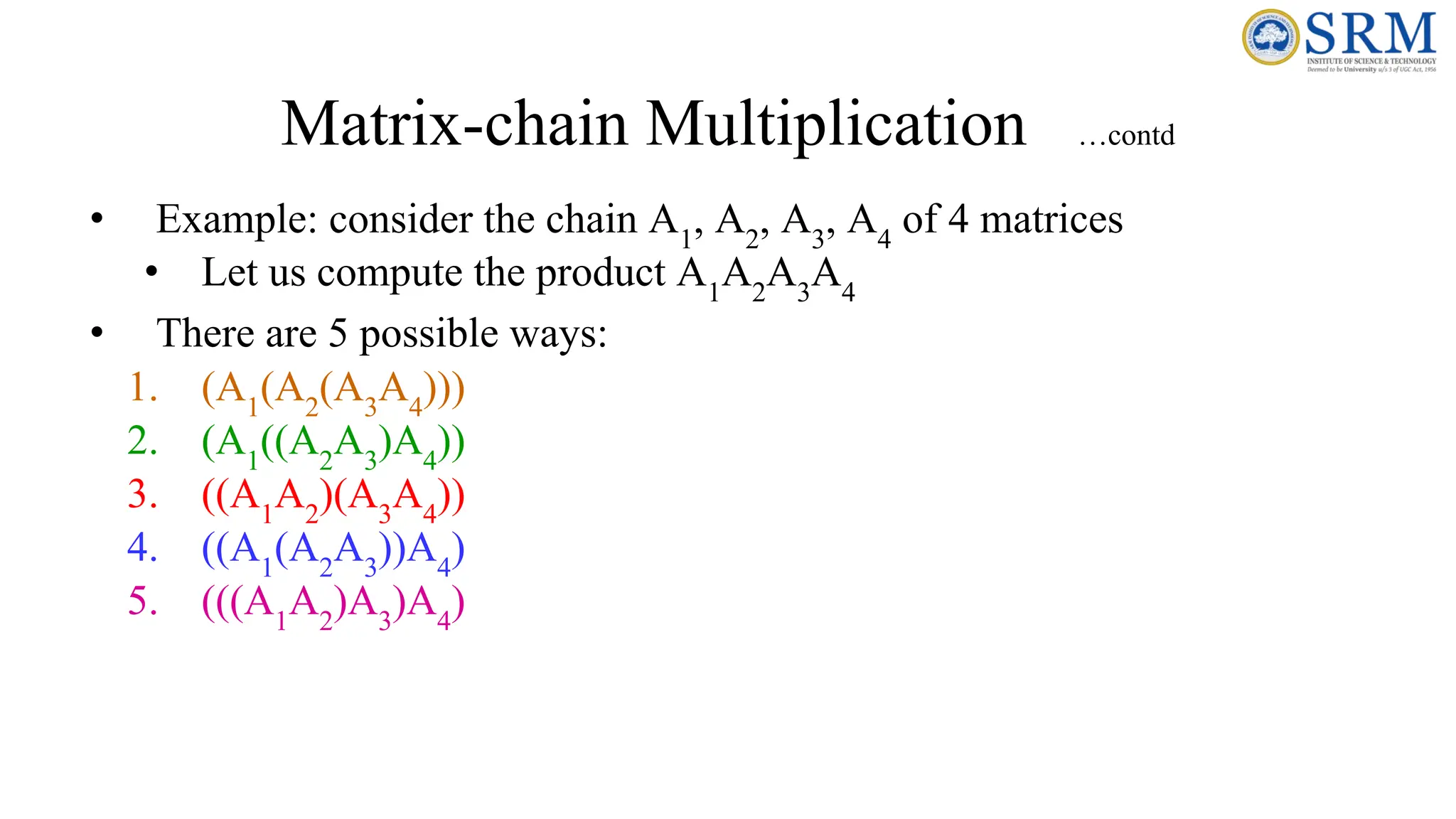 Matrix-chain Multiplication …contd
• Example: consider the chain A1
, A2
, A3
, A4
of 4 matrices
• Let us compute the product A1
A2
A3
A4
• There are 5 possible ways:
1. (A1
(A2
(A3
A4
)))
2. (A1
((A2
A3
)A4
))
3. ((A1
A2
)(A3
A4
))
4. ((A1
(A2
A3
))A4
)
5. (((A1
A2
)A3
)A4
)
 
