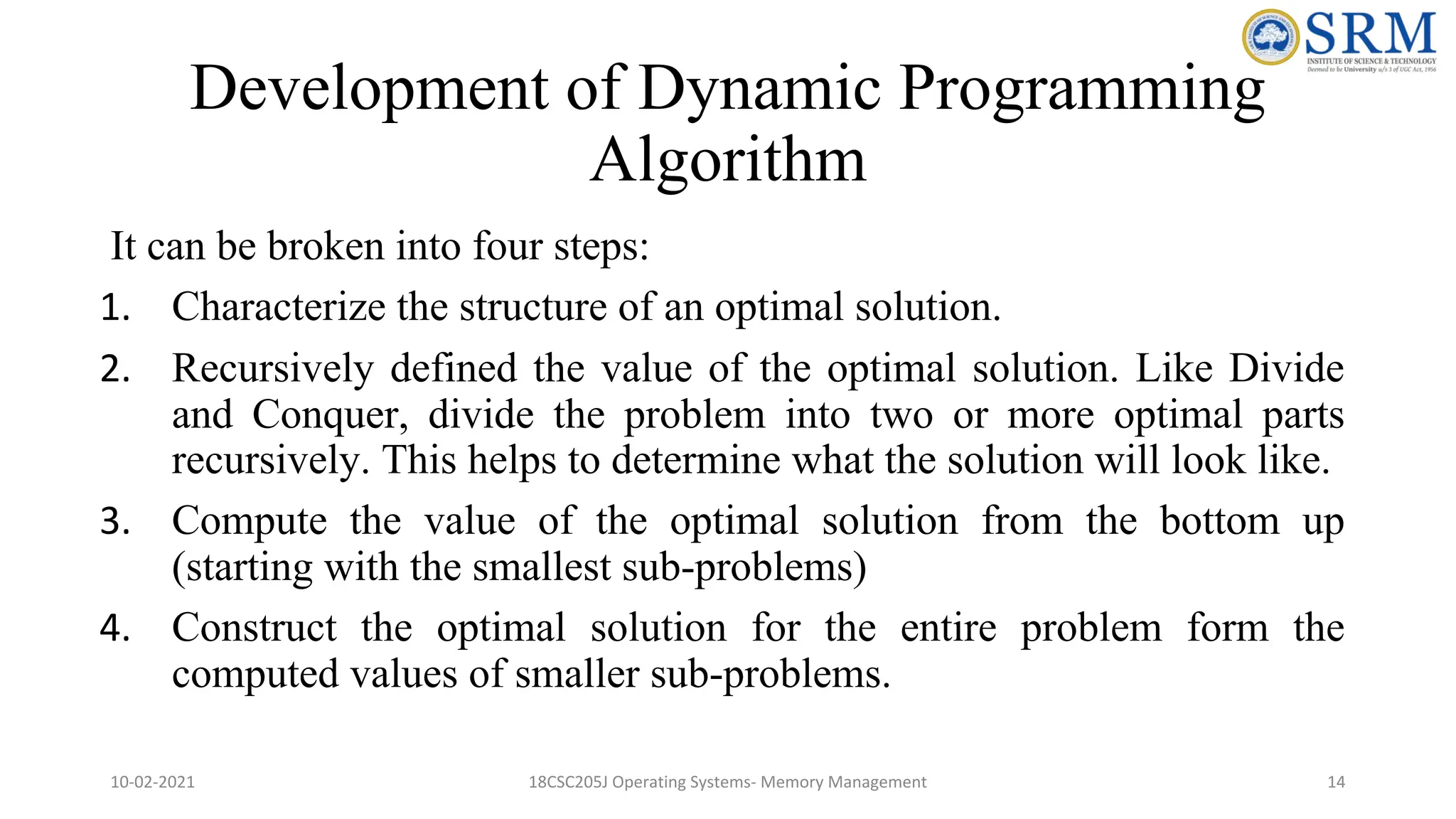 Development of Dynamic Programming
Algorithm
It can be broken into four steps:
1. Characterize the structure of an optimal solution.
2. Recursively defined the value of the optimal solution. Like Divide
and Conquer, divide the problem into two or more optimal parts
recursively. This helps to determine what the solution will look like.
3. Compute the value of the optimal solution from the bottom up
(starting with the smallest sub-problems)
4. Construct the optimal solution for the entire problem form the
computed values of smaller sub-problems.
10-02-2021 18CSC205J Operating Systems- Memory Management 14
 