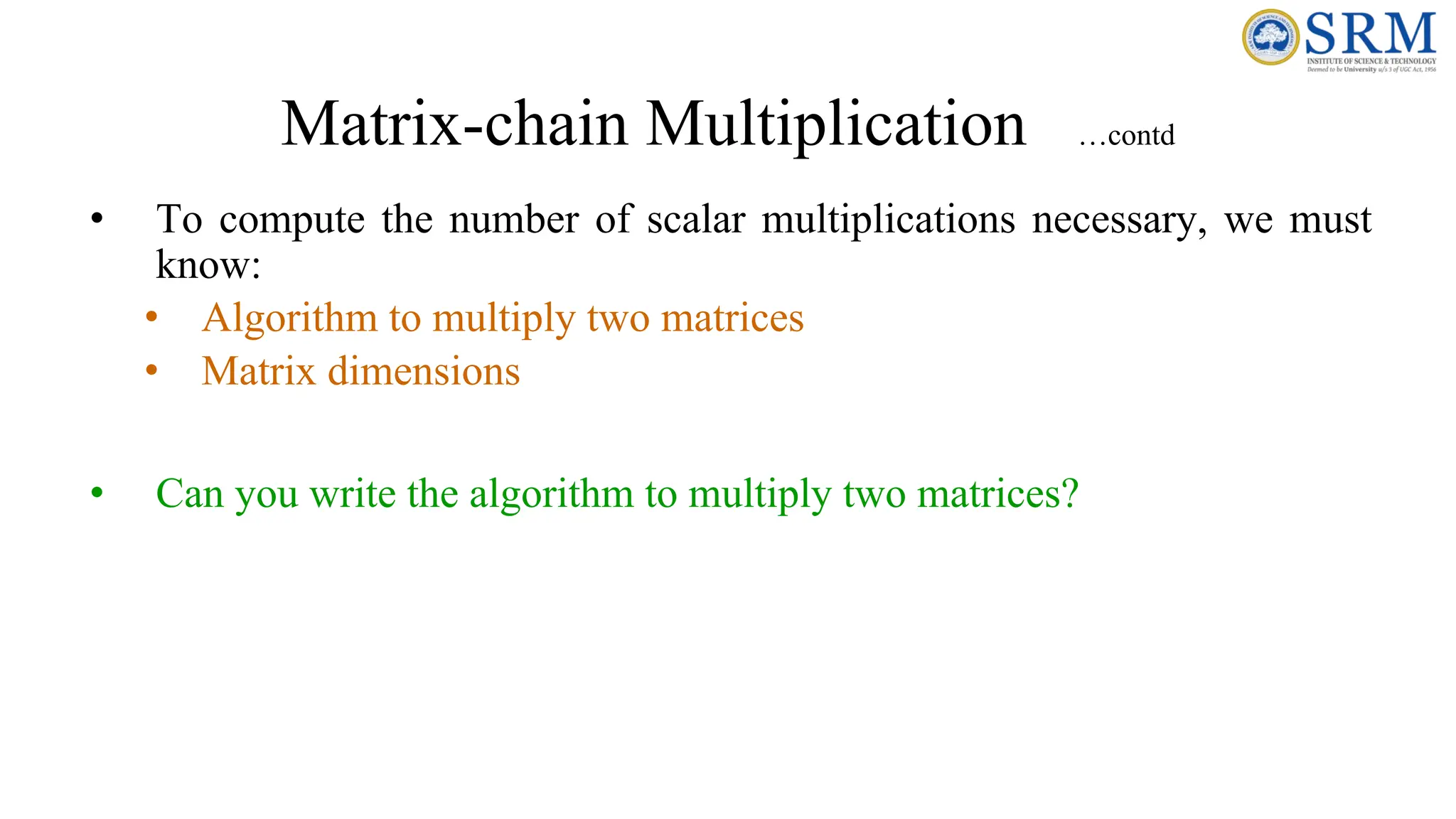 Matrix-chain Multiplication …contd
• To compute the number of scalar multiplications necessary, we must
know:
• Algorithm to multiply two matrices
• Matrix dimensions
• Can you write the algorithm to multiply two matrices?
 