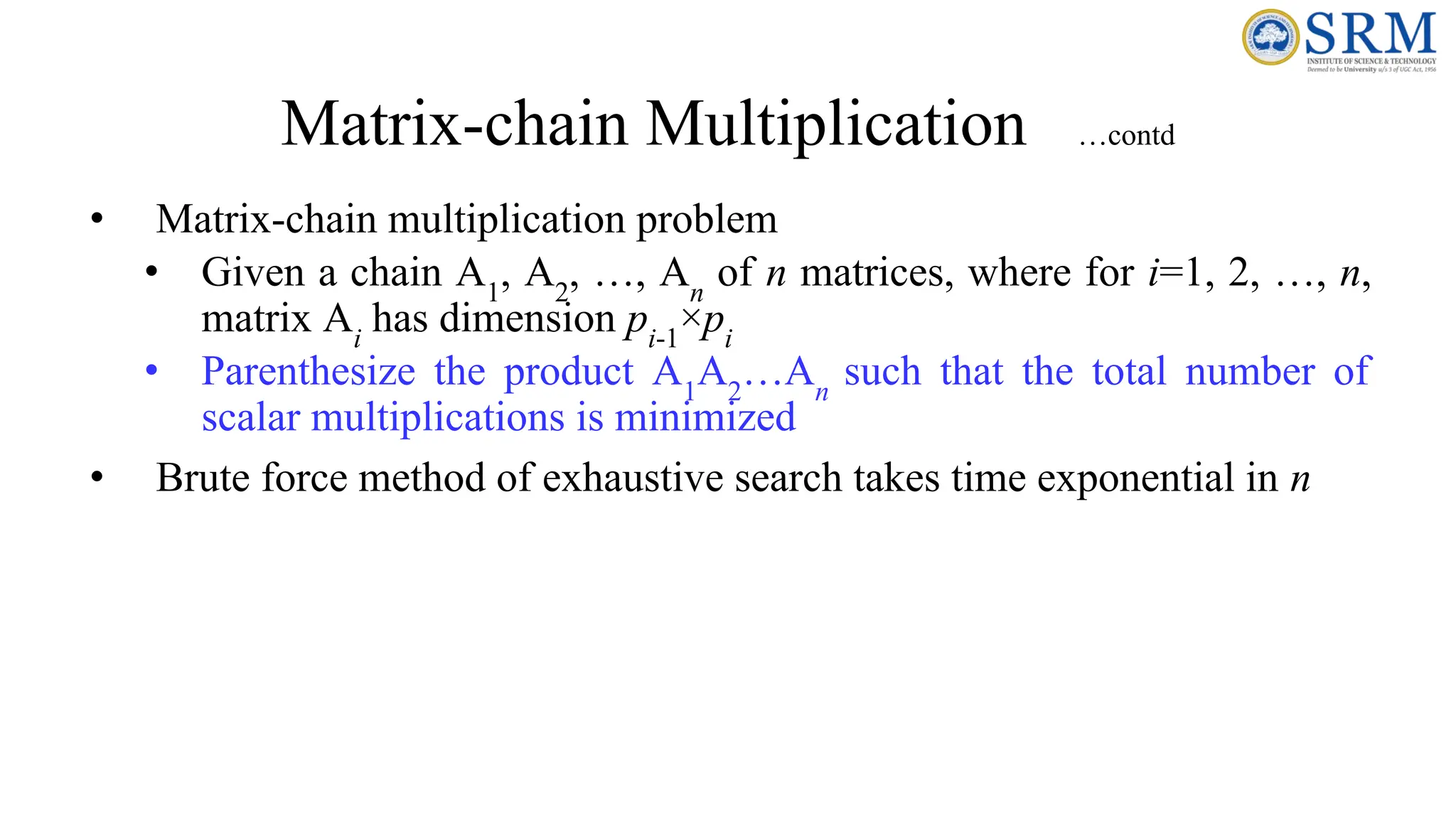 Matrix-chain Multiplication …contd
• Matrix-chain multiplication problem
• Given a chain A1
, A2
, …, An
of n matrices, where for i=1, 2, …, n,
matrix Ai
has dimension pi-1
×pi
• Parenthesize the product A1
A2
…An
such that the total number of
scalar multiplications is minimized
• Brute force method of exhaustive search takes time exponential in n
 