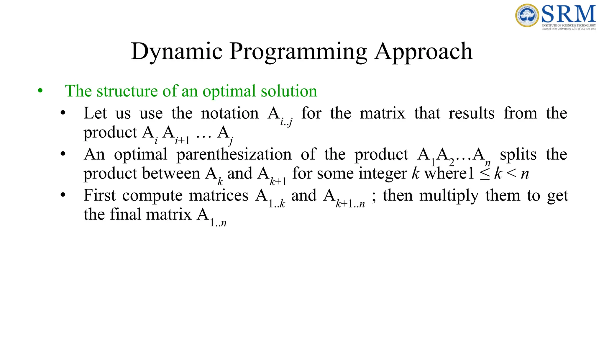 Dynamic Programming Approach
• The structure of an optimal solution
• Let us use the notation Ai..j
for the matrix that results from the
product Ai
Ai+1
… Aj
• An optimal parenthesization of the product A1
A2
…An
splits the
product between Ak
and Ak+1
for some integer k where1 ≤ k < n
• First compute matrices A1..k
and Ak+1..n
; then multiply them to get
the final matrix A1..n
 