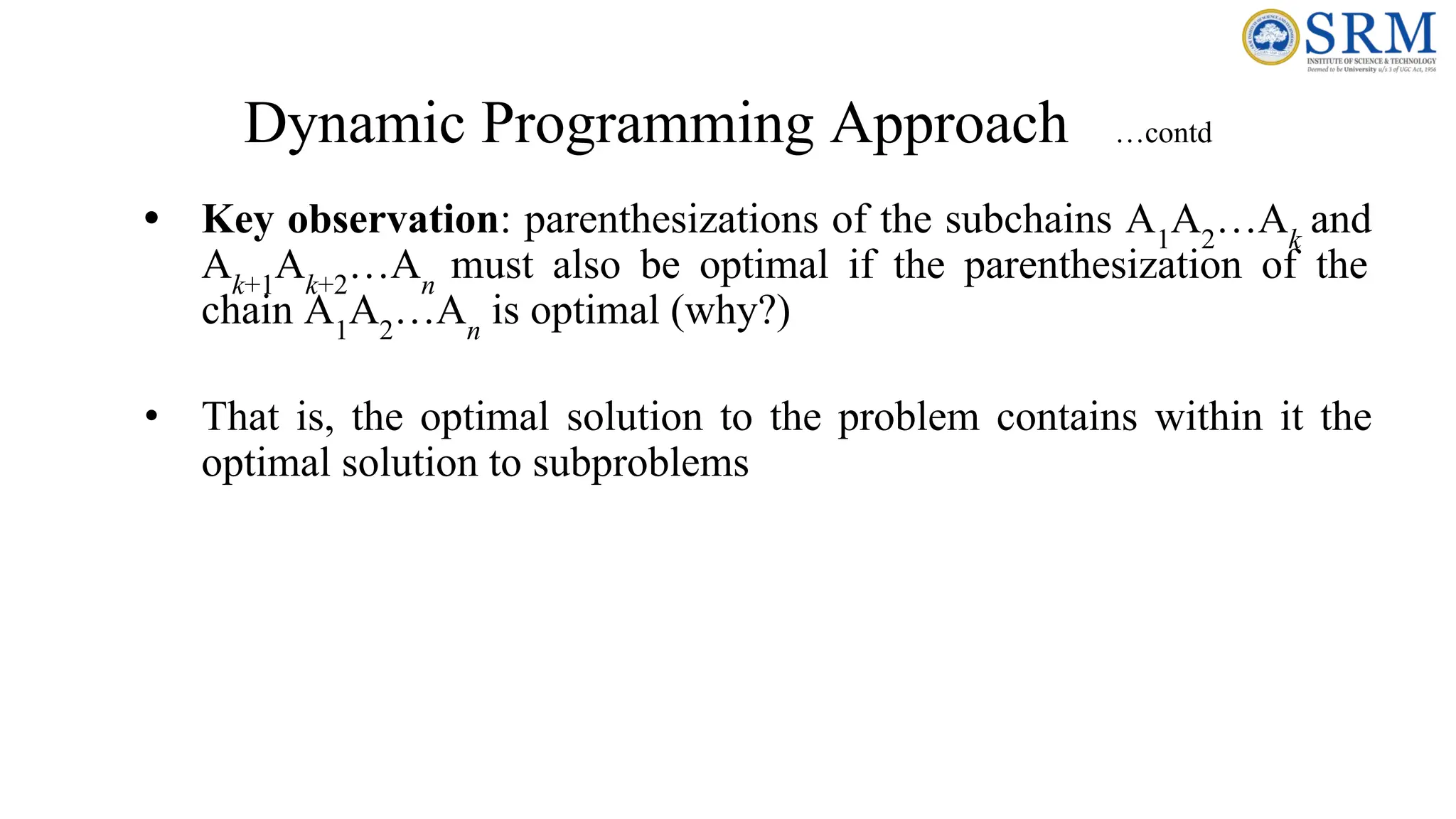 Dynamic Programming Approach …contd
• Key observation: parenthesizations of the subchains A1
A2
…Ak
and
Ak+1
Ak+2
…An
must also be optimal if the parenthesization of the
chain A1
A2
…An
is optimal (why?)
• That is, the optimal solution to the problem contains within it the
optimal solution to subproblems
 
