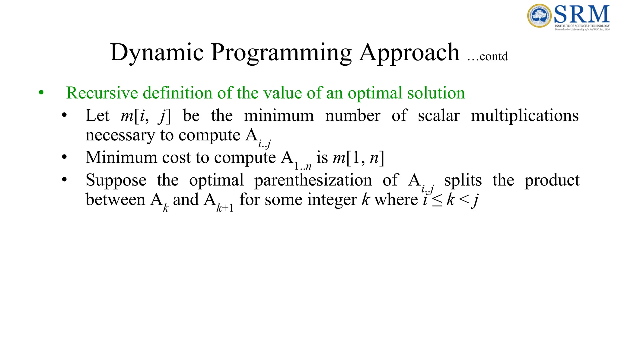 Dynamic Programming Approach …contd
• Recursive definition of the value of an optimal solution
• Let m[i, j] be the minimum number of scalar multiplications
necessary to compute Ai..j
• Minimum cost to compute A1..n
is m[1, n]
• Suppose the optimal parenthesization of Ai..j
splits the product
between Ak
and Ak+1
for some integer k where i ≤ k < j
 