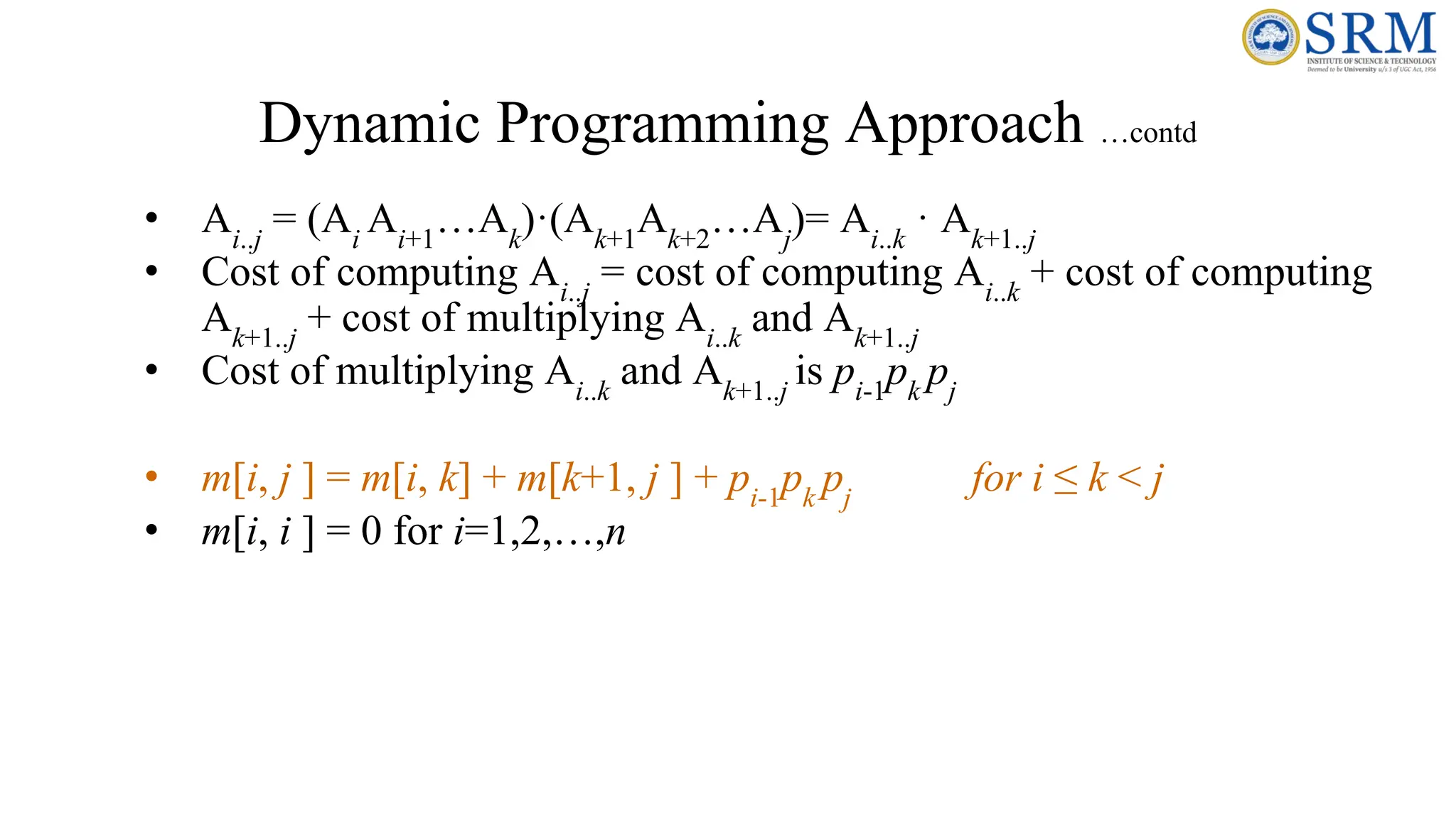 Dynamic Programming Approach …contd
• Ai..j
= (Ai
Ai+1
…Ak
)·(Ak+1
Ak+2
…Aj
)= Ai..k
· Ak+1..j
• Cost of computing Ai..j
= cost of computing Ai..k
+ cost of computing
Ak+1..j
+ cost of multiplying Ai..k
and Ak+1..j
• Cost of multiplying Ai..k
and Ak+1..j
is pi-1
pk
pj
• m[i, j ] = m[i, k] + m[k+1, j ] + pi-1
pk
pj
for i ≤ k < j
• m[i, i ] = 0 for i=1,2,…,n
 