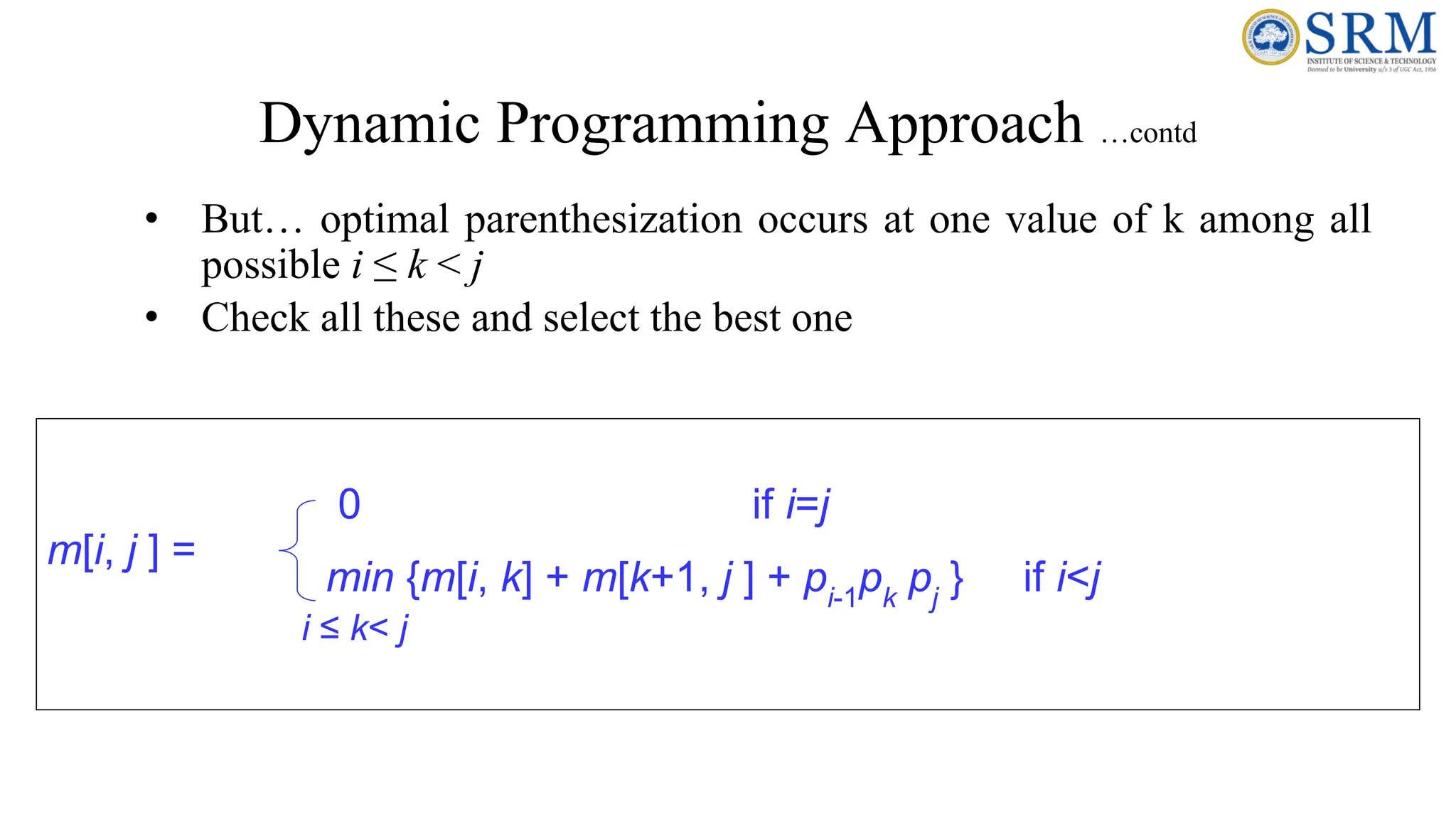 Dynamic Programming Approach …contd
• But… optimal parenthesization occurs at one value of k among all
possible i ≤ k < j
• Check all these and select the best one
m[i, j ] =
0 if i=j
min {m[i, k] + m[k+1, j ] + pi-1
pk
pj
} if i<j
i ≤ k< j
 