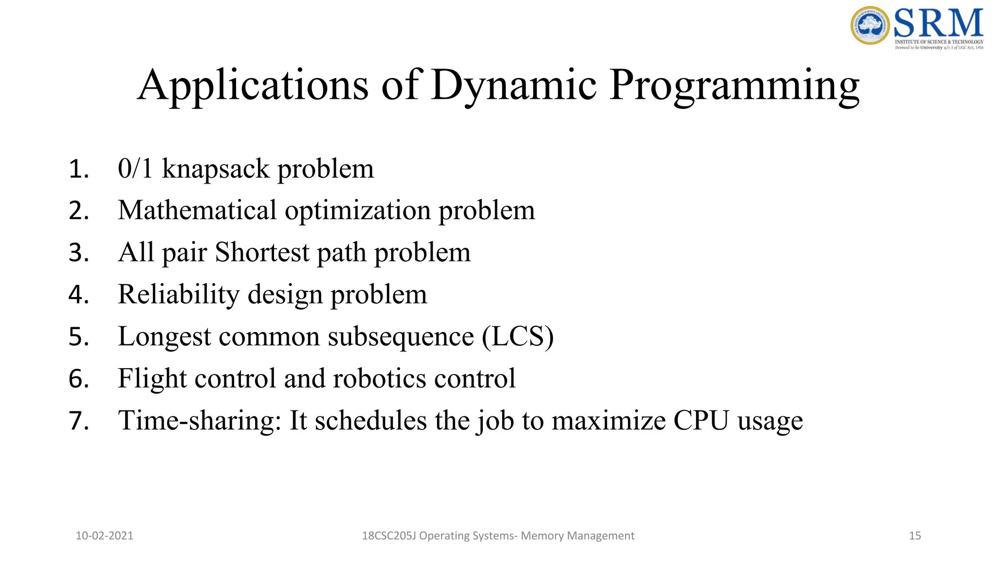 Applications of Dynamic Programming
1. 0/1 knapsack problem
2. Mathematical optimization problem
3. All pair Shortest path problem
4. Reliability design problem
5. Longest common subsequence (LCS)
6. Flight control and robotics control
7. Time-sharing: It schedules the job to maximize CPU usage
10-02-2021 18CSC205J Operating Systems- Memory Management 15
 