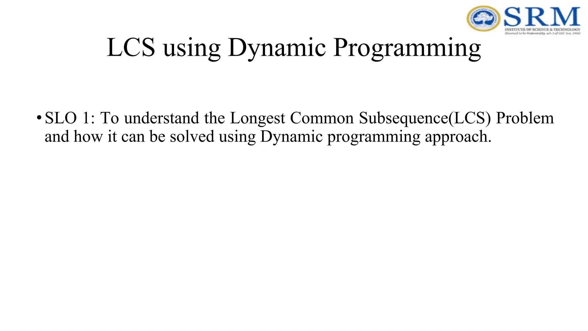 LCS using Dynamic Programming
•SLO 1: To understand the Longest Common Subsequence(LCS) Problem
and how it can be solved using Dynamic programming approach.
 