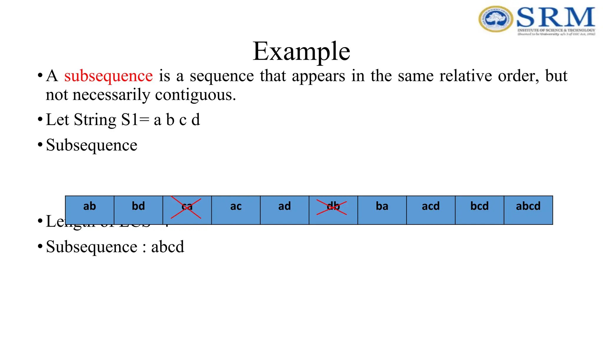 Example
•A subsequence is a sequence that appears in the same relative order, but
not necessarily contiguous.
•Let String S1= a b c d
•Subsequence
•Length of LCS=4
•Subsequence : abcd
ab bd ca ac ad db ba acd bcd abcd
 