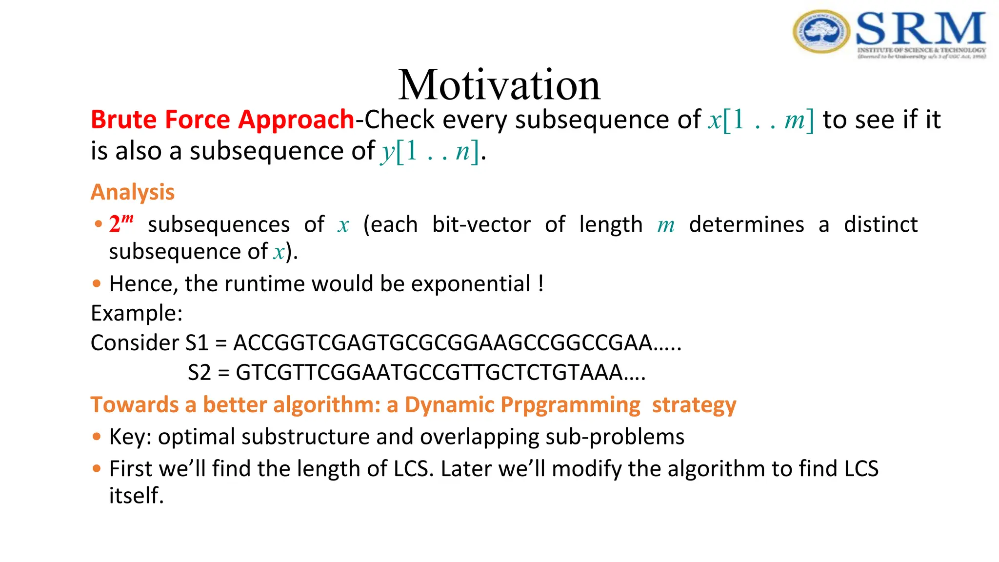 Motivation
Brute Force Approach-Check every subsequence of x[1 . . m] to see if it
is also a subsequence of y[1 . . n].
Analysis
• 2m
subsequences of x (each bit-vector of length m determines a distinct
subsequence of x).
• Hence, the runtime would be exponential !
Example:
Consider S1 = ACCGGTCGAGTGCGCGGAAGCCGGCCGAA…..
S2 = GTCGTTCGGAATGCCGTTGCTCTGTAAA….
Towards a better algorithm: a Dynamic Prpgramming strategy
• Key: optimal substructure and overlapping sub-problems
• First we’ll find the length of LCS. Later we’ll modify the algorithm to find LCS
itself.
 