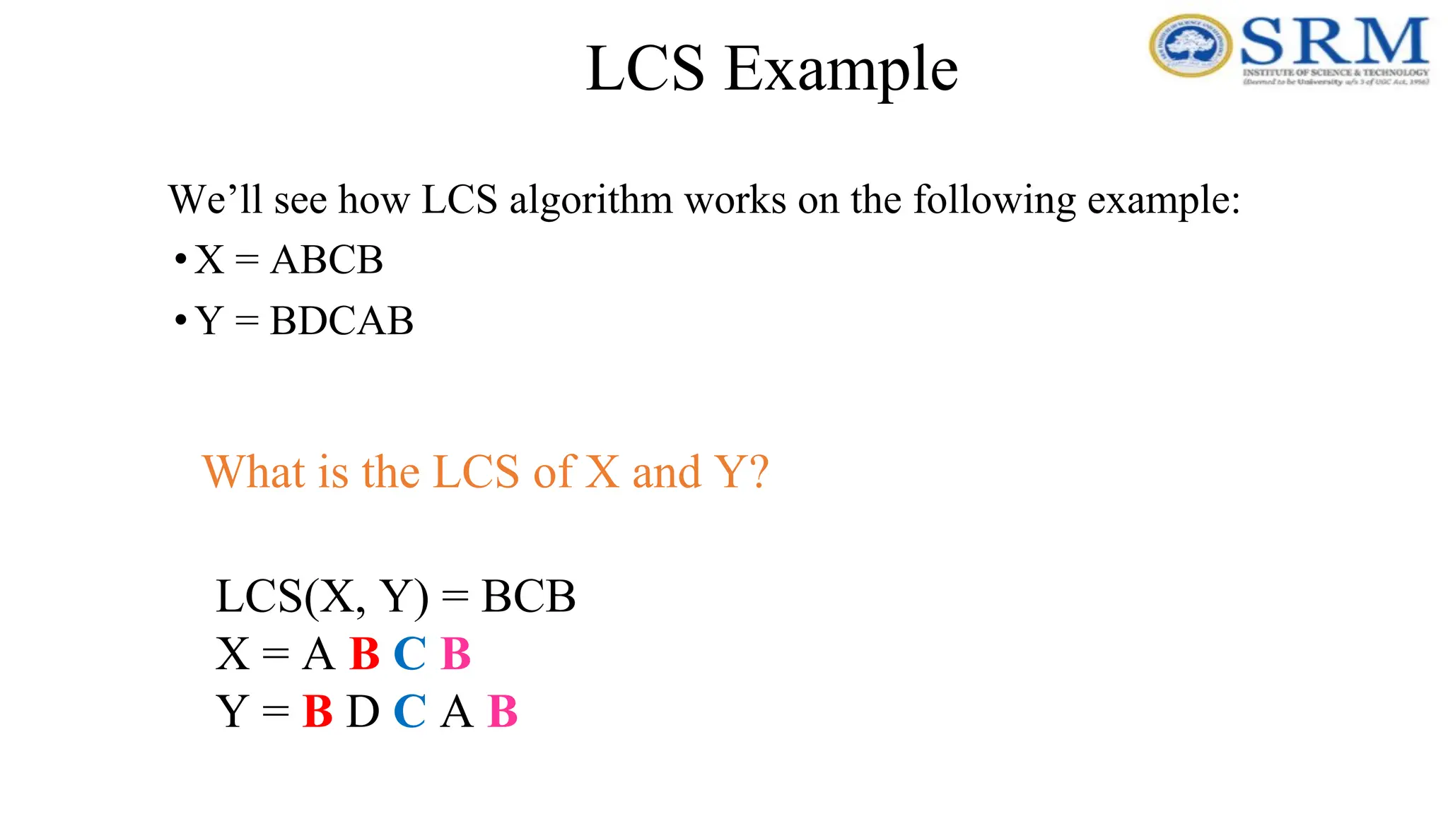 LCS Example
We’ll see how LCS algorithm works on the following example:
•X = ABCB
•Y = BDCAB
LCS(X, Y) = BCB
X = A B C B
Y = B D C A B
What is the LCS of X and Y?
 