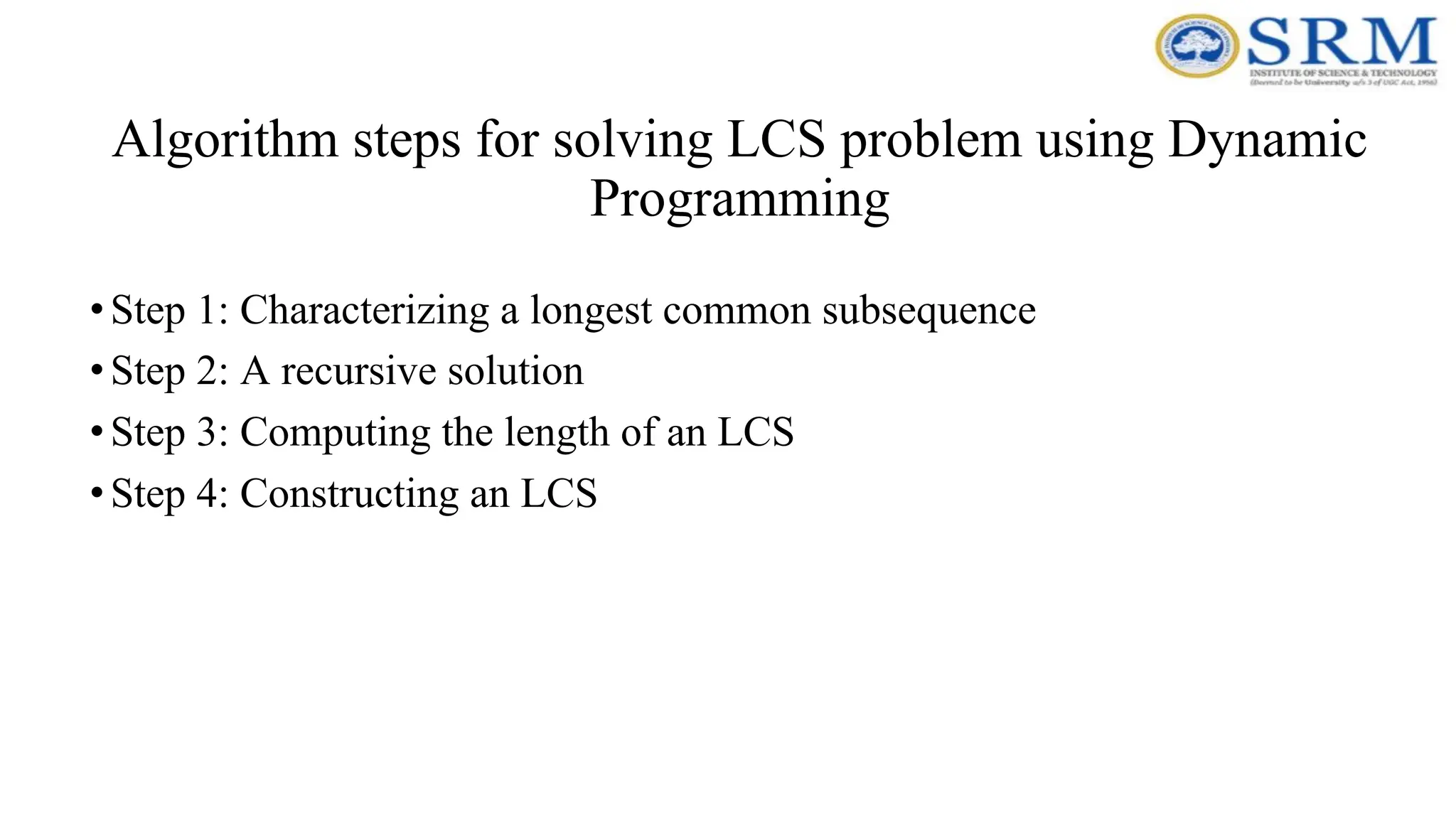 Algorithm steps for solving LCS problem using Dynamic
Programming
•Step 1: Characterizing a longest common subsequence
•Step 2: A recursive solution
•Step 3: Computing the length of an LCS
•Step 4: Constructing an LCS
 