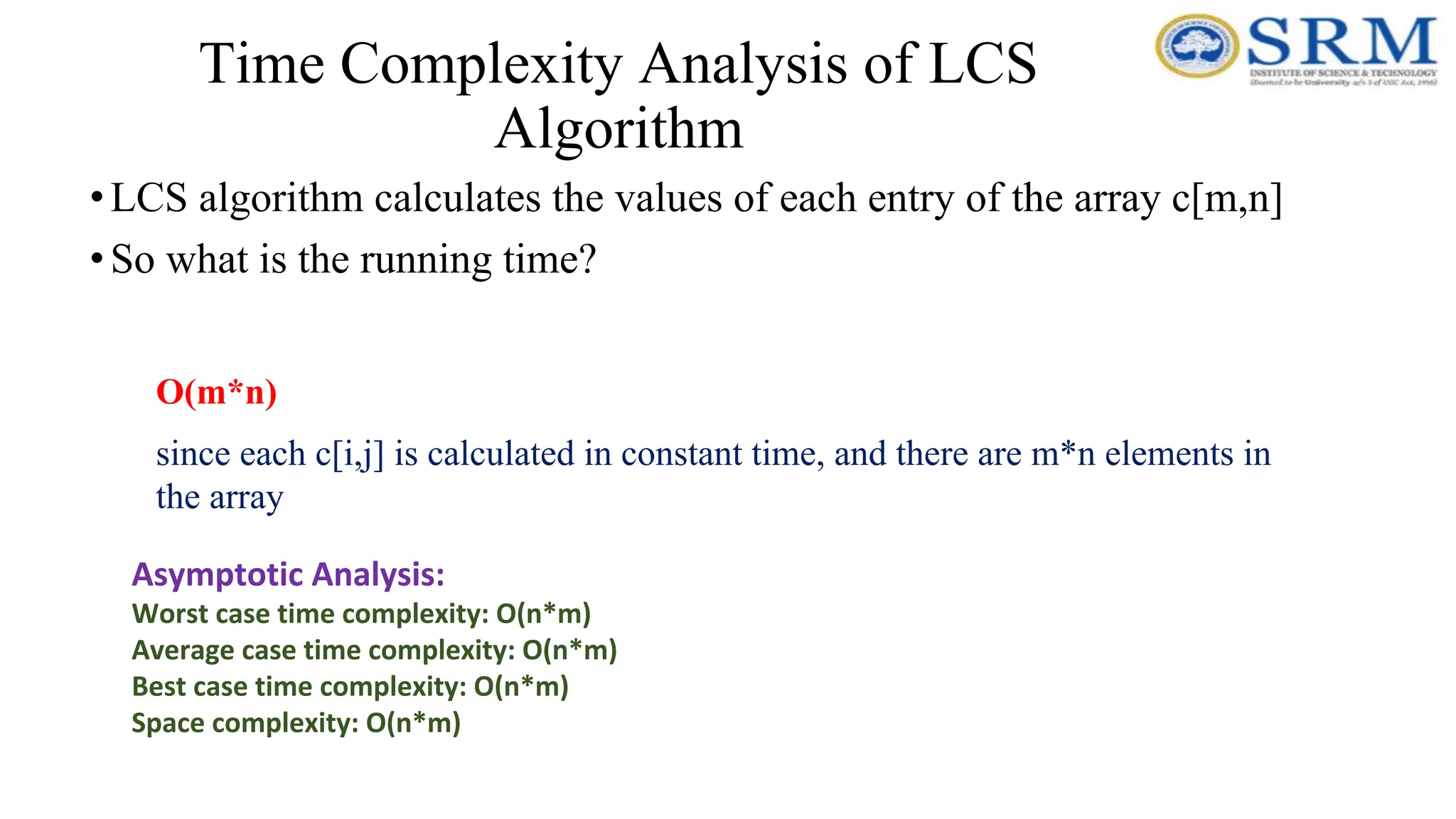 Time Complexity Analysis of LCS
Algorithm
•LCS algorithm calculates the values of each entry of the array c[m,n]
•So what is the running time?
O(m*n)
since each c[i,j] is calculated in constant time, and there are m*n elements in
the array
Asymptotic Analysis:
Worst case time complexity: O(n*m)
Average case time complexity: O(n*m)
Best case time complexity: O(n*m)
Space complexity: O(n*m)
 