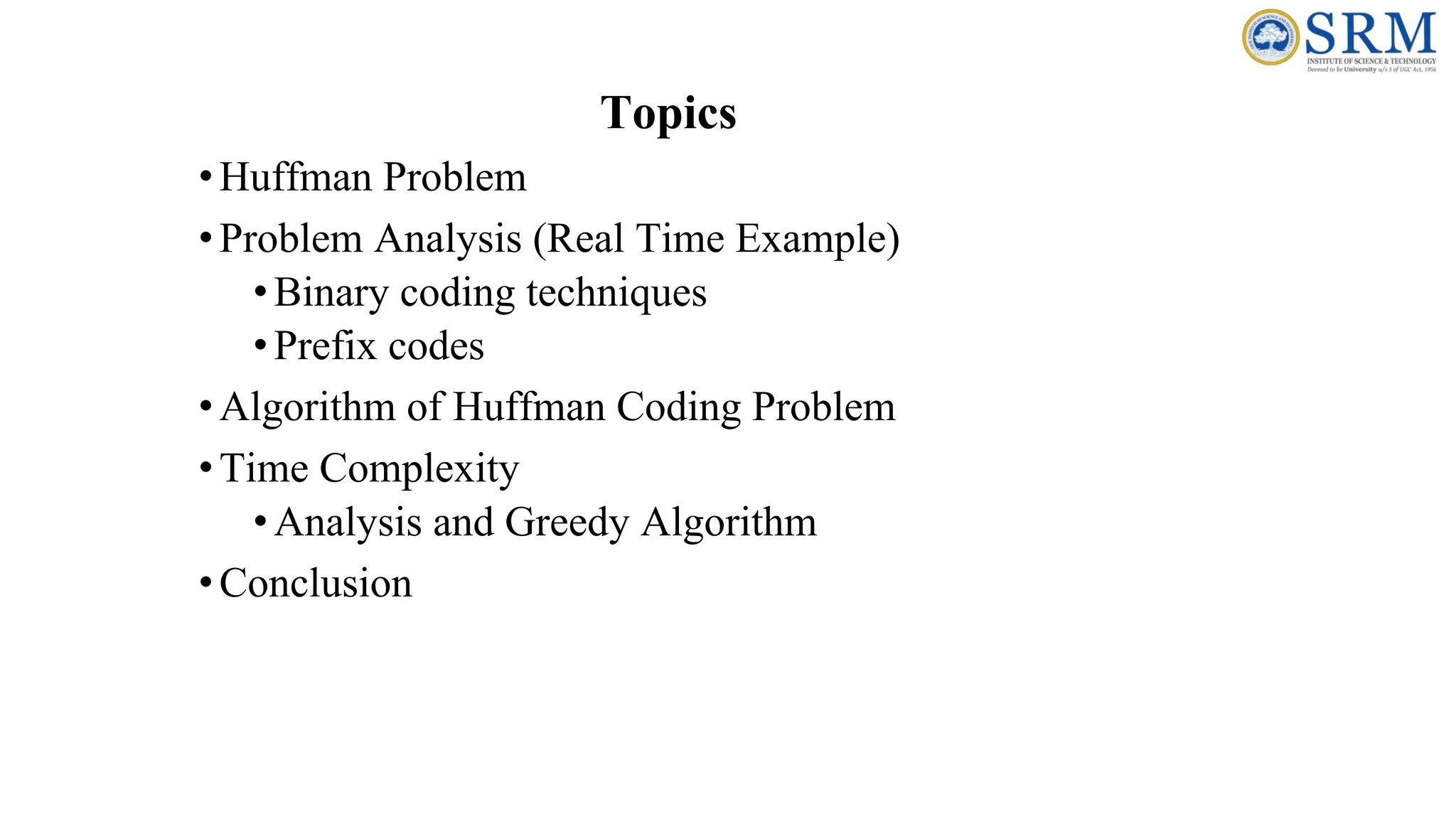 Topics
•Huffman Problem
•Problem Analysis (Real Time Example)
•Binary coding techniques
•Prefix codes
•Algorithm of Huffman Coding Problem
•Time Complexity
•Analysis and Greedy Algorithm
•Conclusion
 