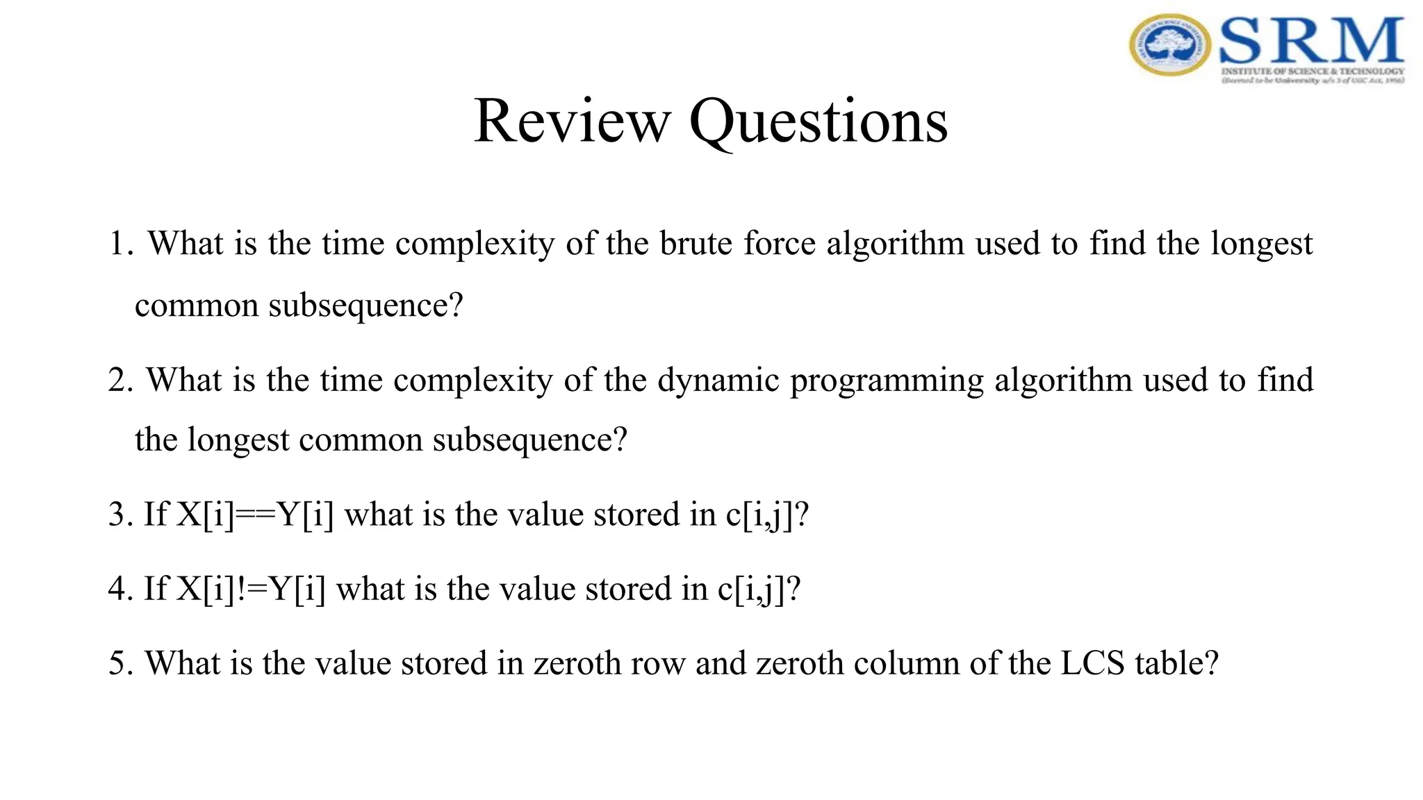 Review Questions
1. What is the time complexity of the brute force algorithm used to find the longest
common subsequence?
2. What is the time complexity of the dynamic programming algorithm used to find
the longest common subsequence?
3. If X[i]==Y[i] what is the value stored in c[i,j]?
4. If X[i]!=Y[i] what is the value stored in c[i,j]?
5. What is the value stored in zeroth row and zeroth column of the LCS table?
 
