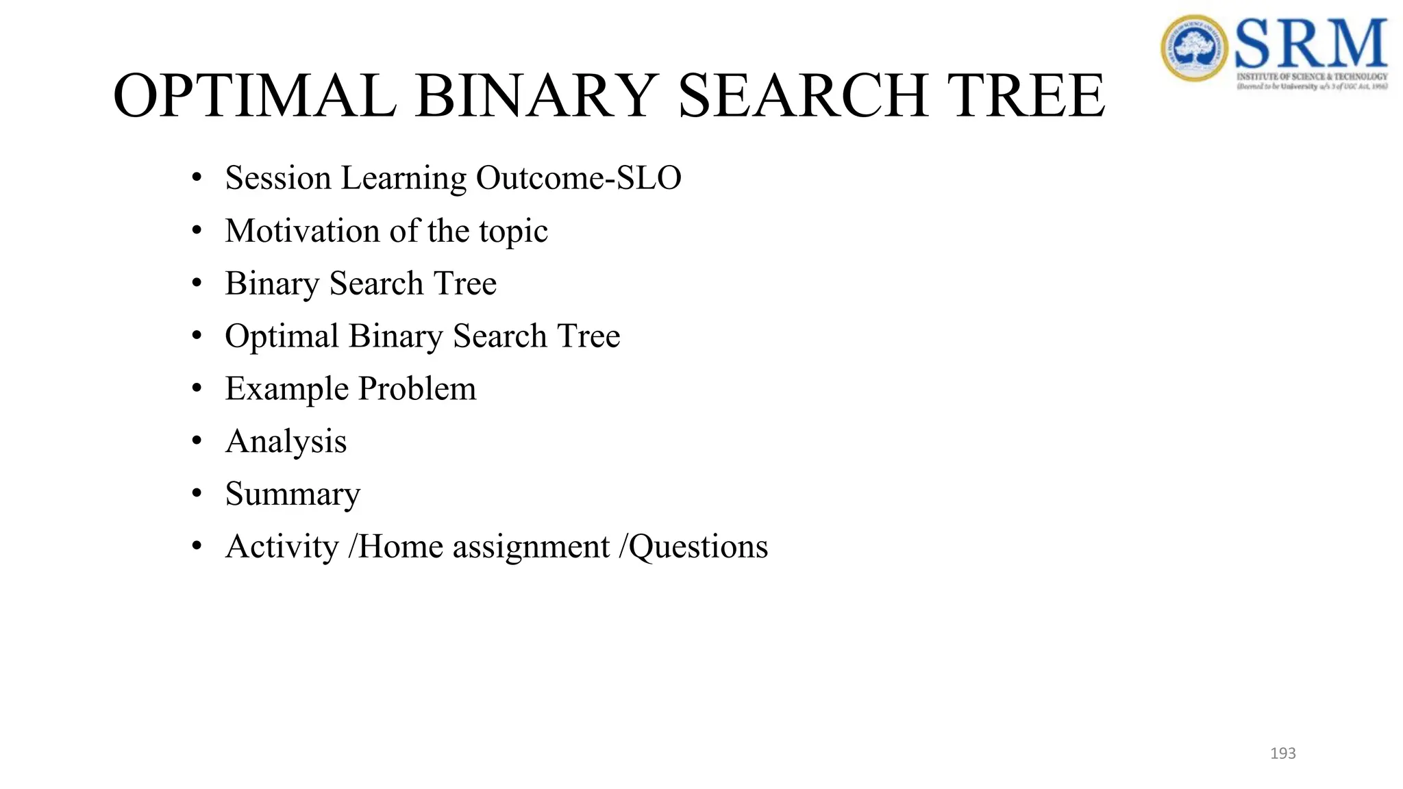 OPTIMAL BINARY SEARCH TREE
• Session Learning Outcome-SLO
• Motivation of the topic
• Binary Search Tree
• Optimal Binary Search Tree
• Example Problem
• Analysis
• Summary
• Activity /Home assignment /Questions
193
 