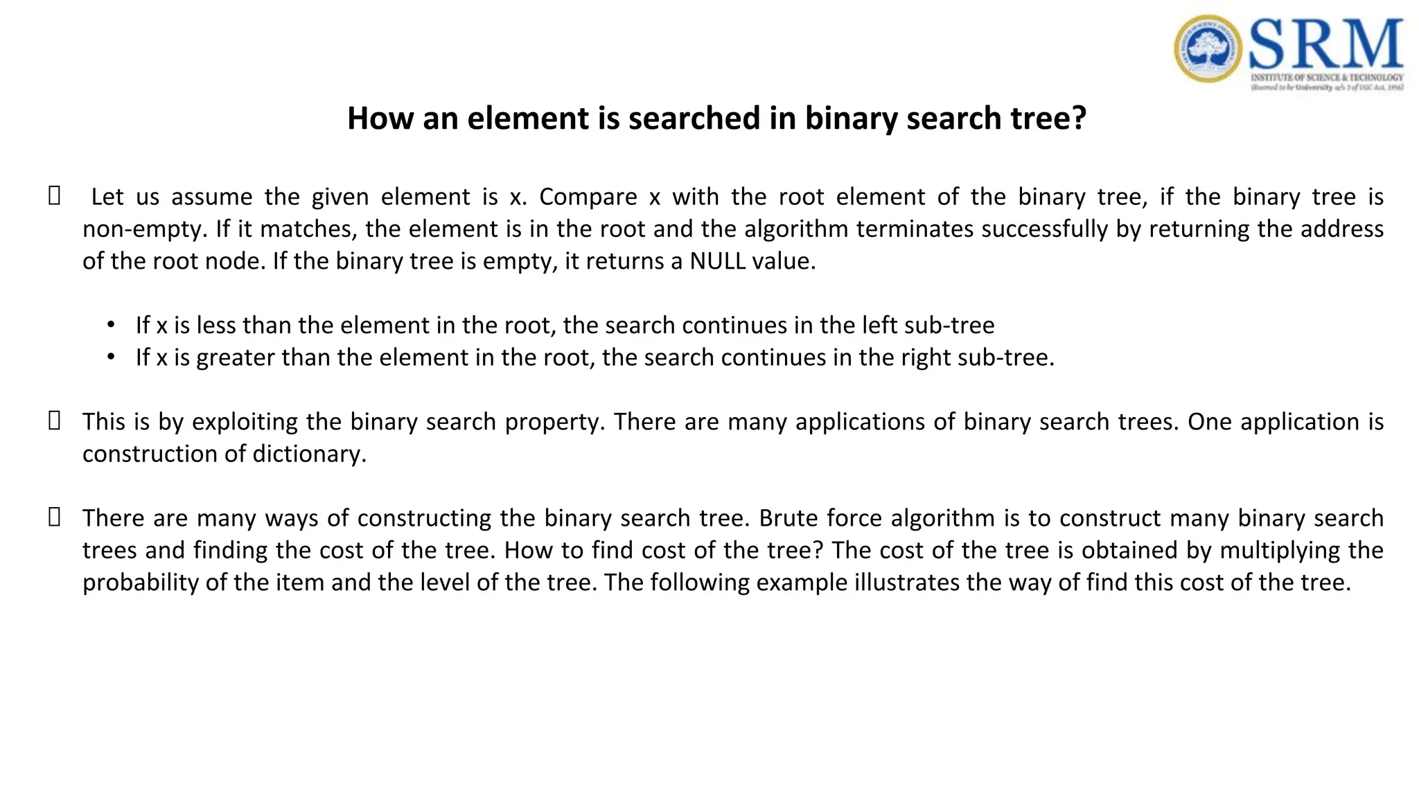 How an element is searched in binary search tree?
Let us assume the given element is x. Compare x with the root element of the binary tree, if the binary tree is
non-empty. If it matches, the element is in the root and the algorithm terminates successfully by returning the address
of the root node. If the binary tree is empty, it returns a NULL value.
• If x is less than the element in the root, the search continues in the left sub-tree
• If x is greater than the element in the root, the search continues in the right sub-tree.
This is by exploiting the binary search property. There are many applications of binary search trees. One application is
construction of dictionary.
There are many ways of constructing the binary search tree. Brute force algorithm is to construct many binary search
trees and finding the cost of the tree. How to find cost of the tree? The cost of the tree is obtained by multiplying the
probability of the item and the level of the tree. The following example illustrates the way of find this cost of the tree.
 