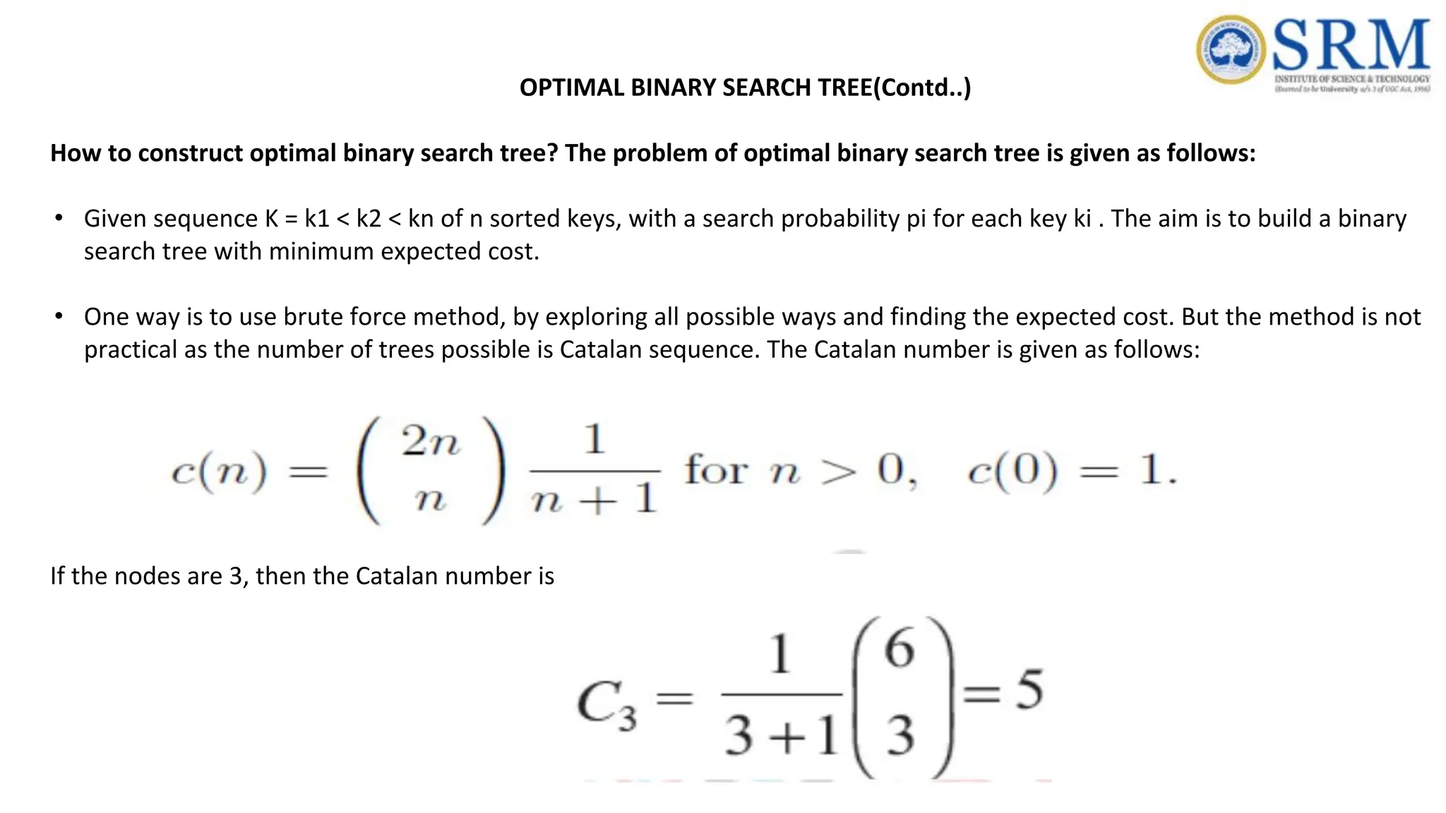 OPTIMAL BINARY SEARCH TREE(Contd..)
How to construct optimal binary search tree? The problem of optimal binary search tree is given as follows:
• Given sequence K = k1 < k2 < kn of n sorted keys, with a search probability pi for each key ki . The aim is to build a binary
search tree with minimum expected cost.
• One way is to use brute force method, by exploring all possible ways and finding the expected cost. But the method is not
practical as the number of trees possible is Catalan sequence. The Catalan number is given as follows:
If the nodes are 3, then the Catalan number is
 