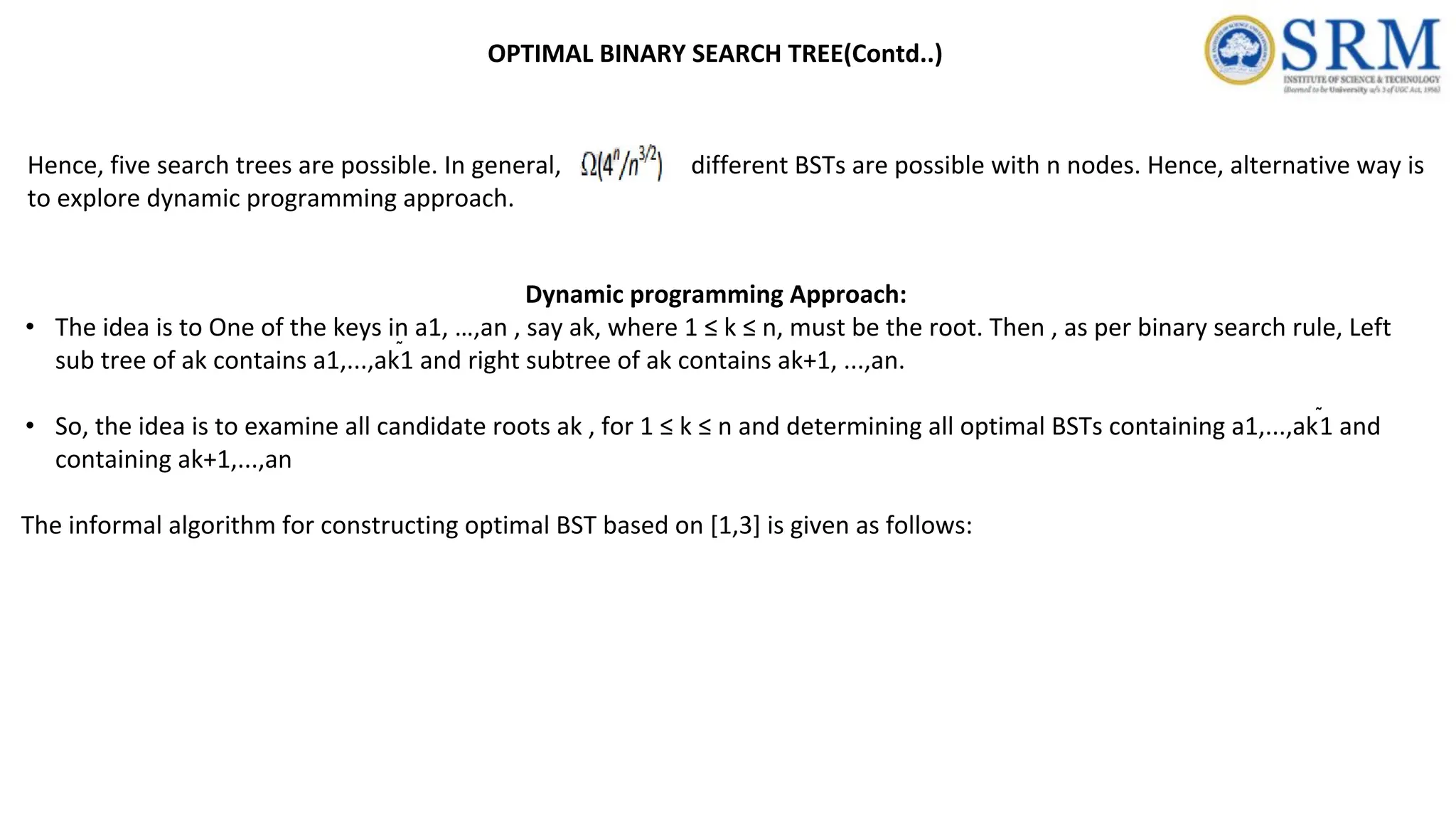 Hence, five search trees are possible. In general, different BSTs are possible with n nodes. Hence, alternative way is
to explore dynamic programming approach.
Dynamic programming Approach:
• The idea is to One of the keys in a1, …,an , say ak, where 1 ≤ k ≤ n, must be the root. Then , as per binary search rule, Left
sub tree of ak contains a1,...,ak1 and right subtree of ak contains ak+1, ...,an.
• So, the idea is to examine all candidate roots ak , for 1 ≤ k ≤ n and determining all optimal BSTs containing a1,...,ak1 and
containing ak+1,...,an
The informal algorithm for constructing optimal BST based on [1,3] is given as follows:
OPTIMAL BINARY SEARCH TREE(Contd..)
 