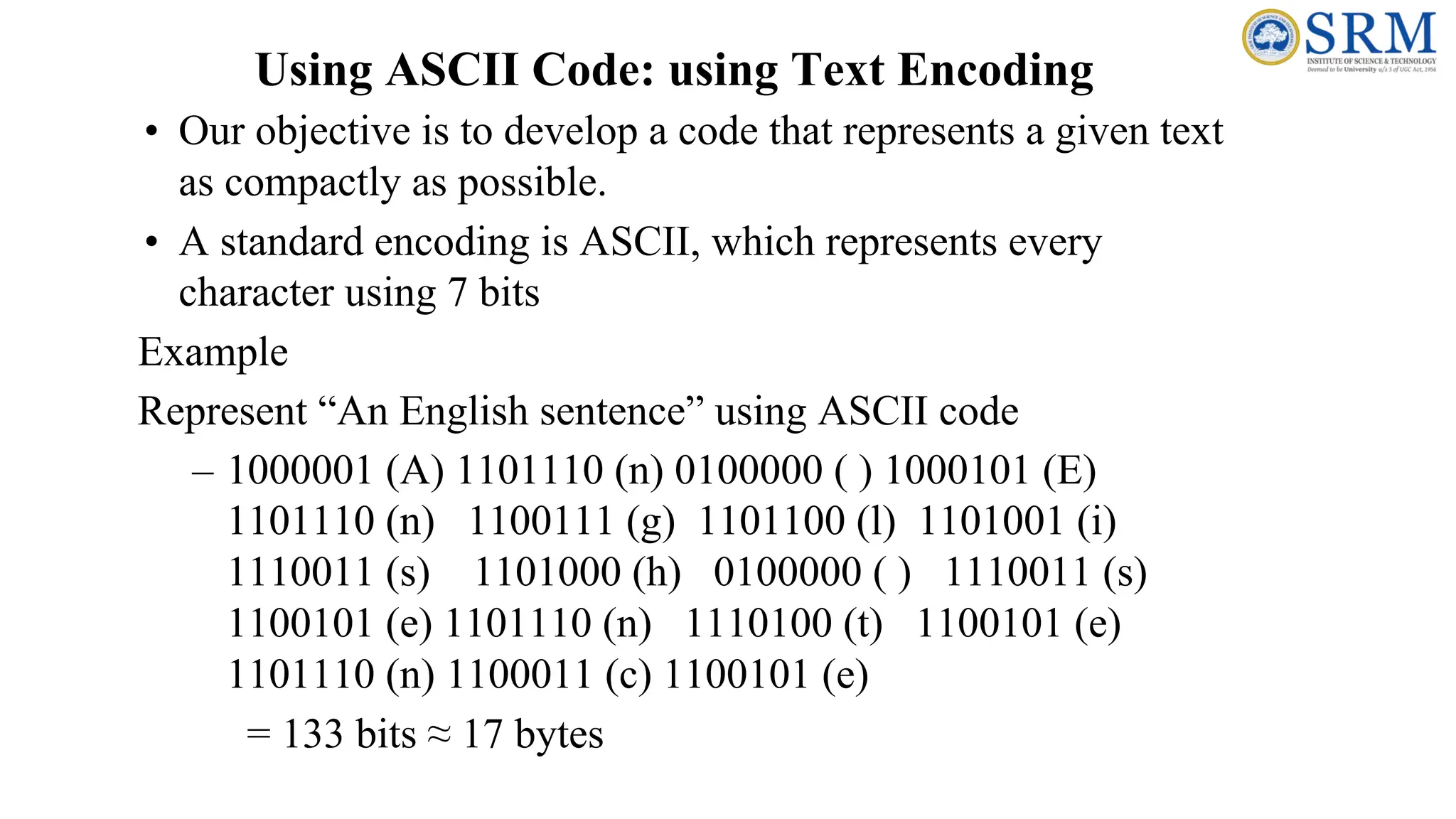 • Our objective is to develop a code that represents a given text
as compactly as possible.
• A standard encoding is ASCII, which represents every
character using 7 bits
Example
Represent “An English sentence” using ASCII code
– 1000001 (A) 1101110 (n) 0100000 ( ) 1000101 (E)
1101110 (n) 1100111 (g) 1101100 (l) 1101001 (i)
1110011 (s) 1101000 (h) 0100000 ( ) 1110011 (s)
1100101 (e) 1101110 (n) 1110100 (t) 1100101 (e)
1101110 (n) 1100011 (c) 1100101 (e)
= 133 bits ≈ 17 bytes
Using ASCII Code: using Text Encoding
 