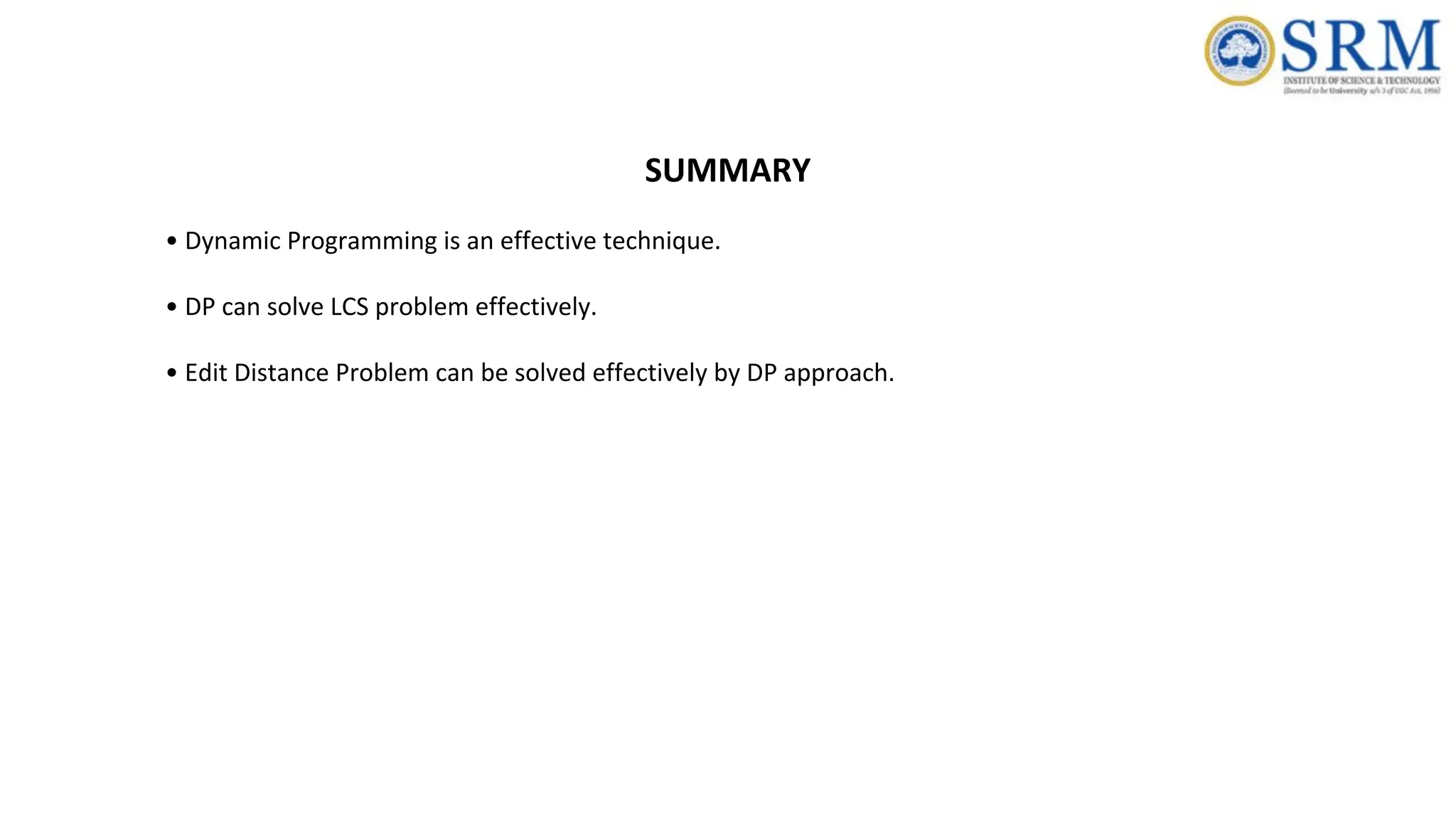 SUMMARY
• Dynamic Programming is an effective technique.
• DP can solve LCS problem effectively.
• Edit Distance Problem can be solved effectively by DP approach.
 
