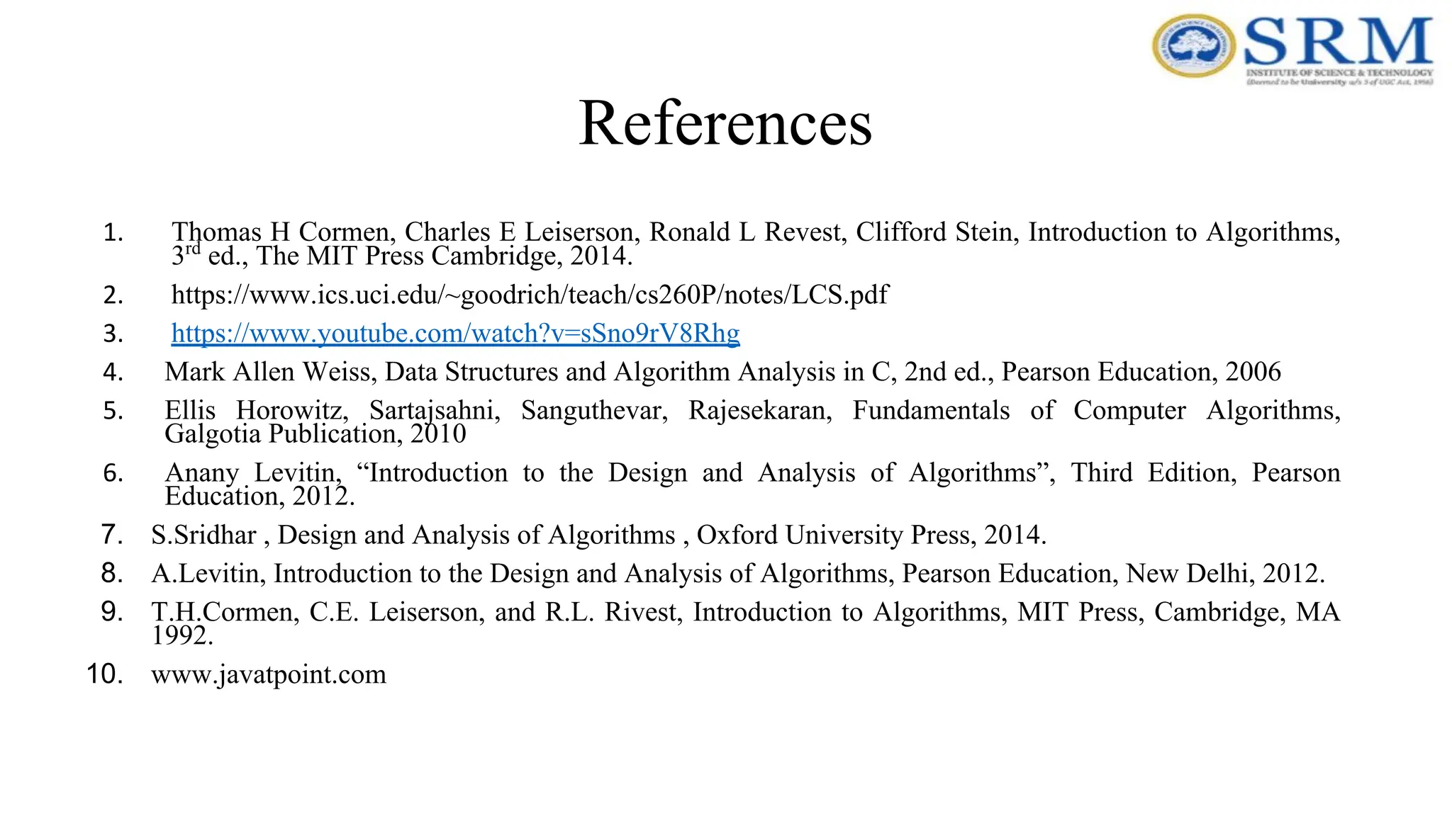 References
1. Thomas H Cormen, Charles E Leiserson, Ronald L Revest, Clifford Stein, Introduction to Algorithms,
3rd
ed., The MIT Press Cambridge, 2014.
2. https://www.ics.uci.edu/~goodrich/teach/cs260P/notes/LCS.pdf
3. https://www.youtube.com/watch?v=sSno9rV8Rhg
4. Mark Allen Weiss, Data Structures and Algorithm Analysis in C, 2nd ed., Pearson Education, 2006
5. Ellis Horowitz, Sartajsahni, Sanguthevar, Rajesekaran, Fundamentals of Computer Algorithms,
Galgotia Publication, 2010
6. Anany Levitin, “Introduction to the Design and Analysis of Algorithms”, Third Edition, Pearson
Education, 2012.
7. S.Sridhar , Design and Analysis of Algorithms , Oxford University Press, 2014.
8. A.Levitin, Introduction to the Design and Analysis of Algorithms, Pearson Education, New Delhi, 2012.
9. T.H.Cormen, C.E. Leiserson, and R.L. Rivest, Introduction to Algorithms, MIT Press, Cambridge, MA
1992.
10. www.javatpoint.com
 