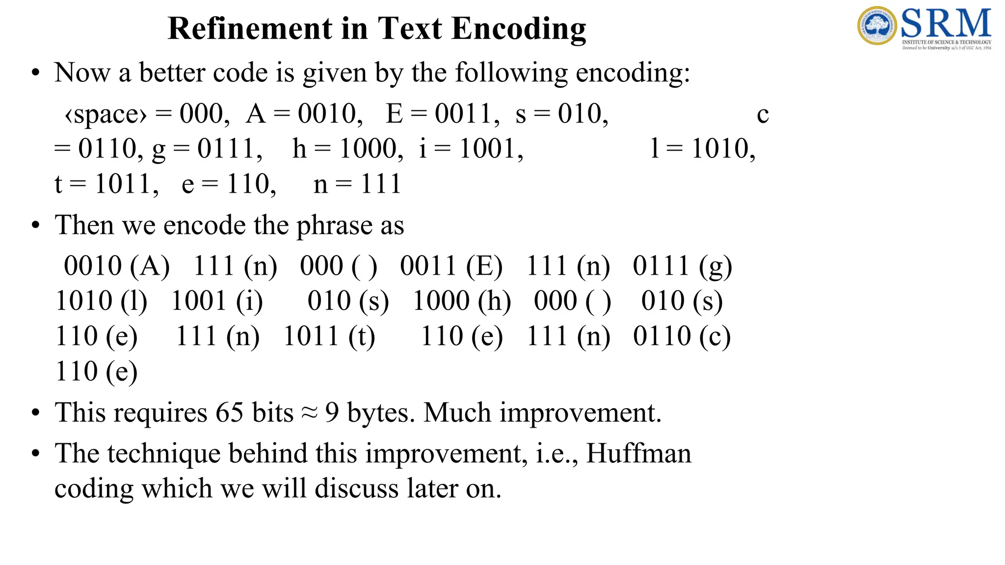Refinement in Text Encoding
• Now a better code is given by the following encoding:
‹space› = 000, A = 0010, E = 0011, s = 010, c
= 0110, g = 0111, h = 1000, i = 1001, l = 1010,
t = 1011, e = 110, n = 111
• Then we encode the phrase as
0010 (A) 111 (n) 000 ( ) 0011 (E) 111 (n) 0111 (g)
1010 (l) 1001 (i) 010 (s) 1000 (h) 000 ( ) 010 (s)
110 (e) 111 (n) 1011 (t) 110 (e) 111 (n) 0110 (c)
110 (e)
• This requires 65 bits ≈ 9 bytes. Much improvement.
• The technique behind this improvement, i.e., Huffman
coding which we will discuss later on.
 