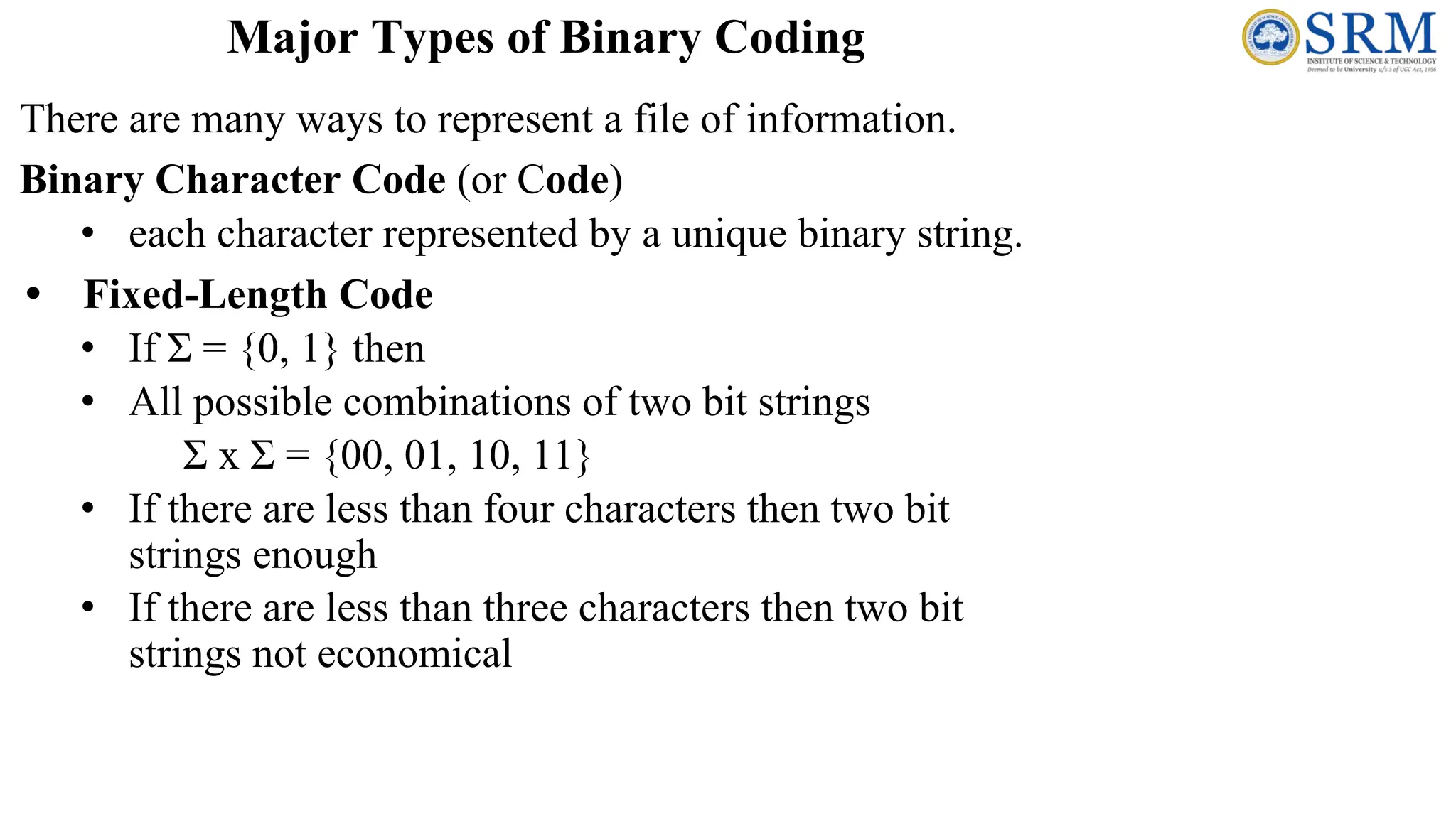 There are many ways to represent a file of information.
Binary Character Code (or Code)
• each character represented by a unique binary string.
• Fixed-Length Code
• If Σ = {0, 1} then
• All possible combinations of two bit strings
Σ x Σ = {00, 01, 10, 11}
• If there are less than four characters then two bit
strings enough
• If there are less than three characters then two bit
strings not economical
Major Types of Binary Coding
 