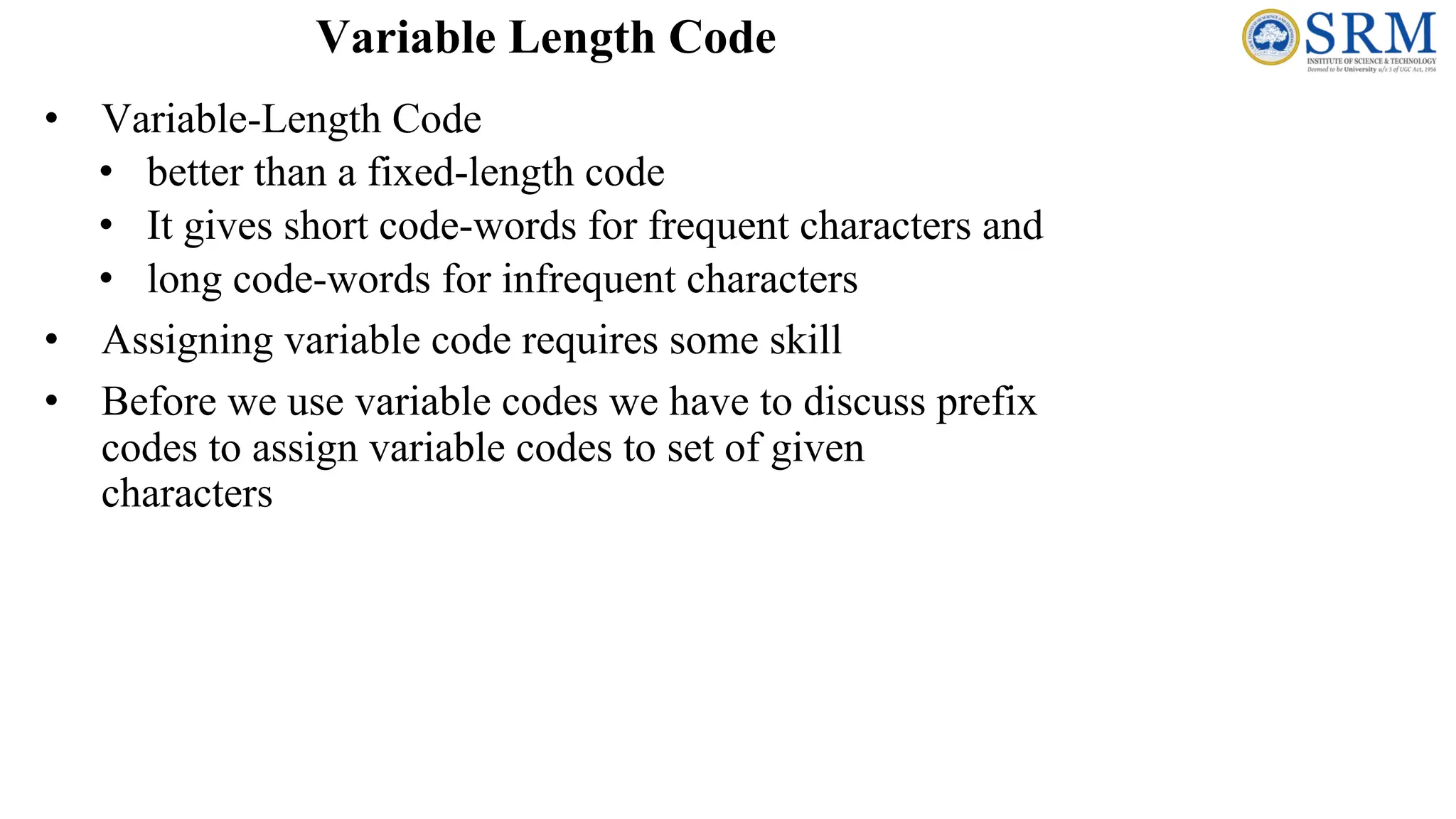 • Variable-Length Code
• better than a fixed-length code
• It gives short code-words for frequent characters and
• long code-words for infrequent characters
• Assigning variable code requires some skill
• Before we use variable codes we have to discuss prefix
codes to assign variable codes to set of given
characters
Variable Length Code
 