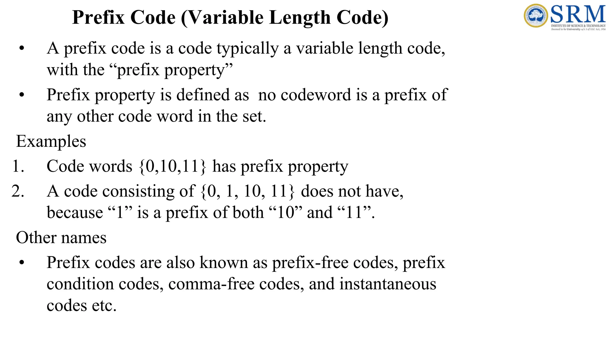 Prefix Code (Variable Length Code)
• A prefix code is a code typically a variable length code,
with the “prefix property”
• Prefix property is defined as no codeword is a prefix of
any other code word in the set.
Examples
1. Code words {0,10,11} has prefix property
2. A code consisting of {0, 1, 10, 11} does not have,
because “1” is a prefix of both “10” and “11”.
Other names
• Prefix codes are also known as prefix-free codes, prefix
condition codes, comma-free codes, and instantaneous
codes etc.
 