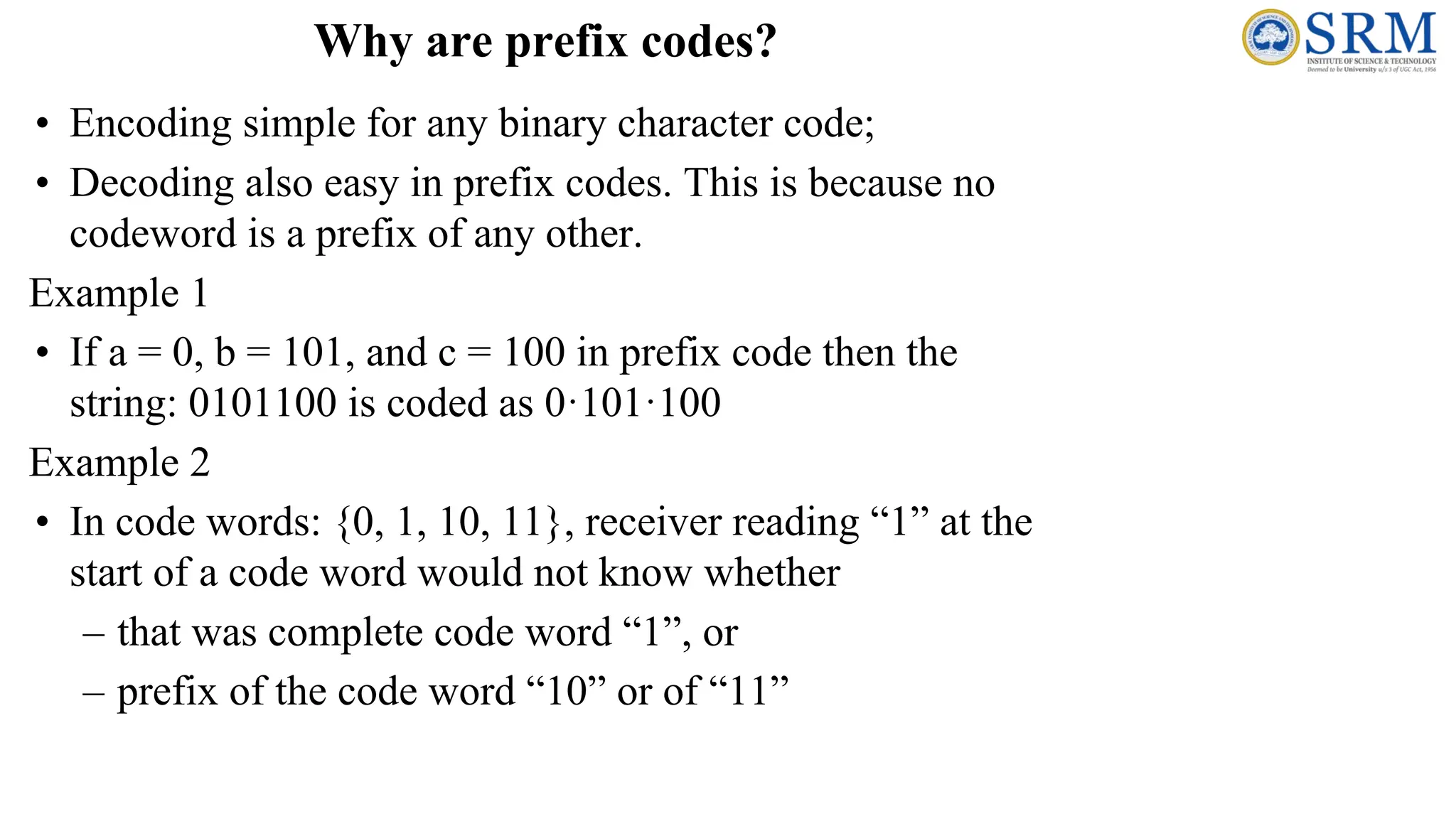 Why are prefix codes?
• Encoding simple for any binary character code;
• Decoding also easy in prefix codes. This is because no
codeword is a prefix of any other.
Example 1
• If a = 0, b = 101, and c = 100 in prefix code then the
string: 0101100 is coded as 0·101·100
Example 2
• In code words: {0, 1, 10, 11}, receiver reading “1” at the
start of a code word would not know whether
– that was complete code word “1”, or
– prefix of the code word “10” or of “11”
 