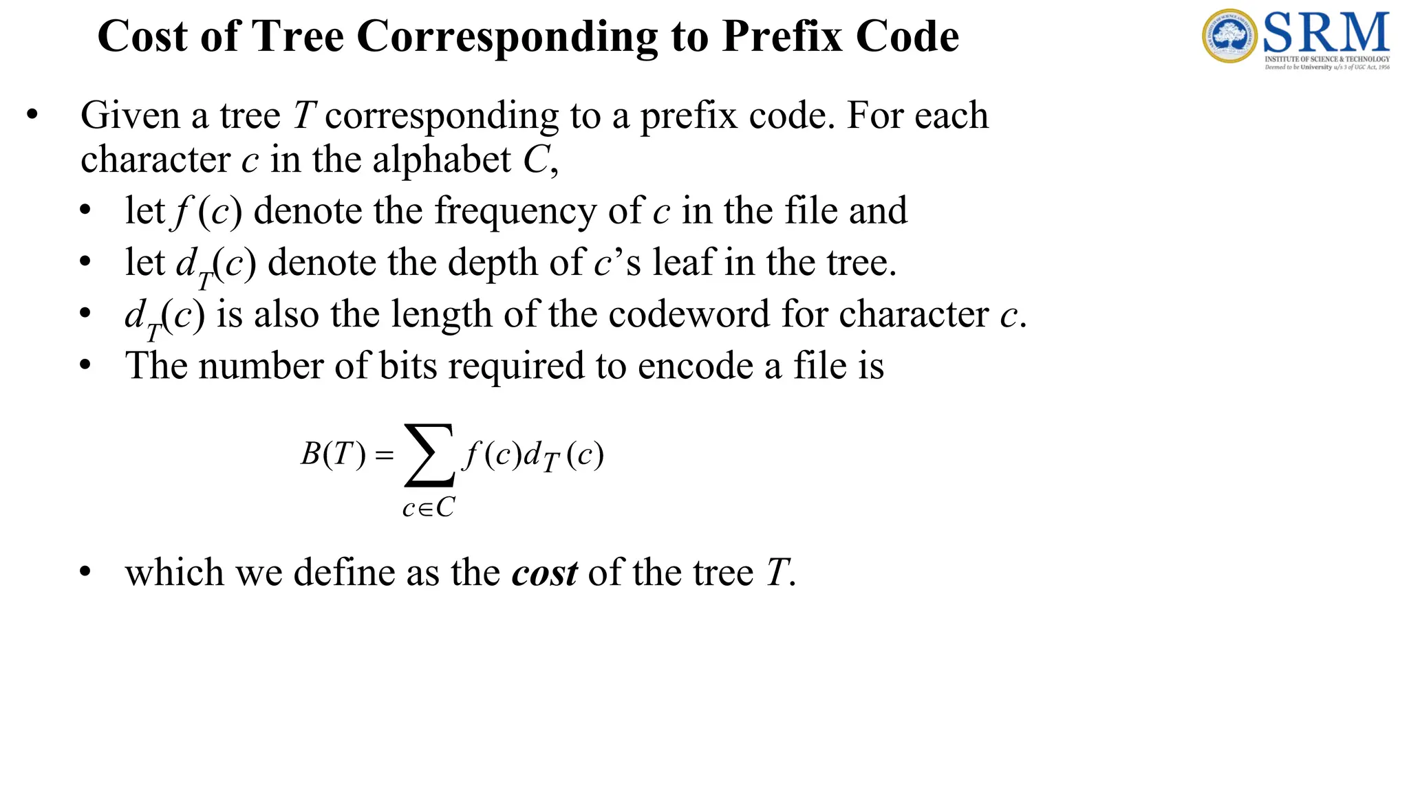 • Given a tree T corresponding to a prefix code. For each
character c in the alphabet C,
• let f (c) denote the frequency of c in the file and
• let dT
(c) denote the depth of c’s leaf in the tree.
• dT
(c) is also the length of the codeword for character c.
• The number of bits required to encode a file is
• which we define as the cost of the tree T.
Cost of Tree Corresponding to Prefix Code
 