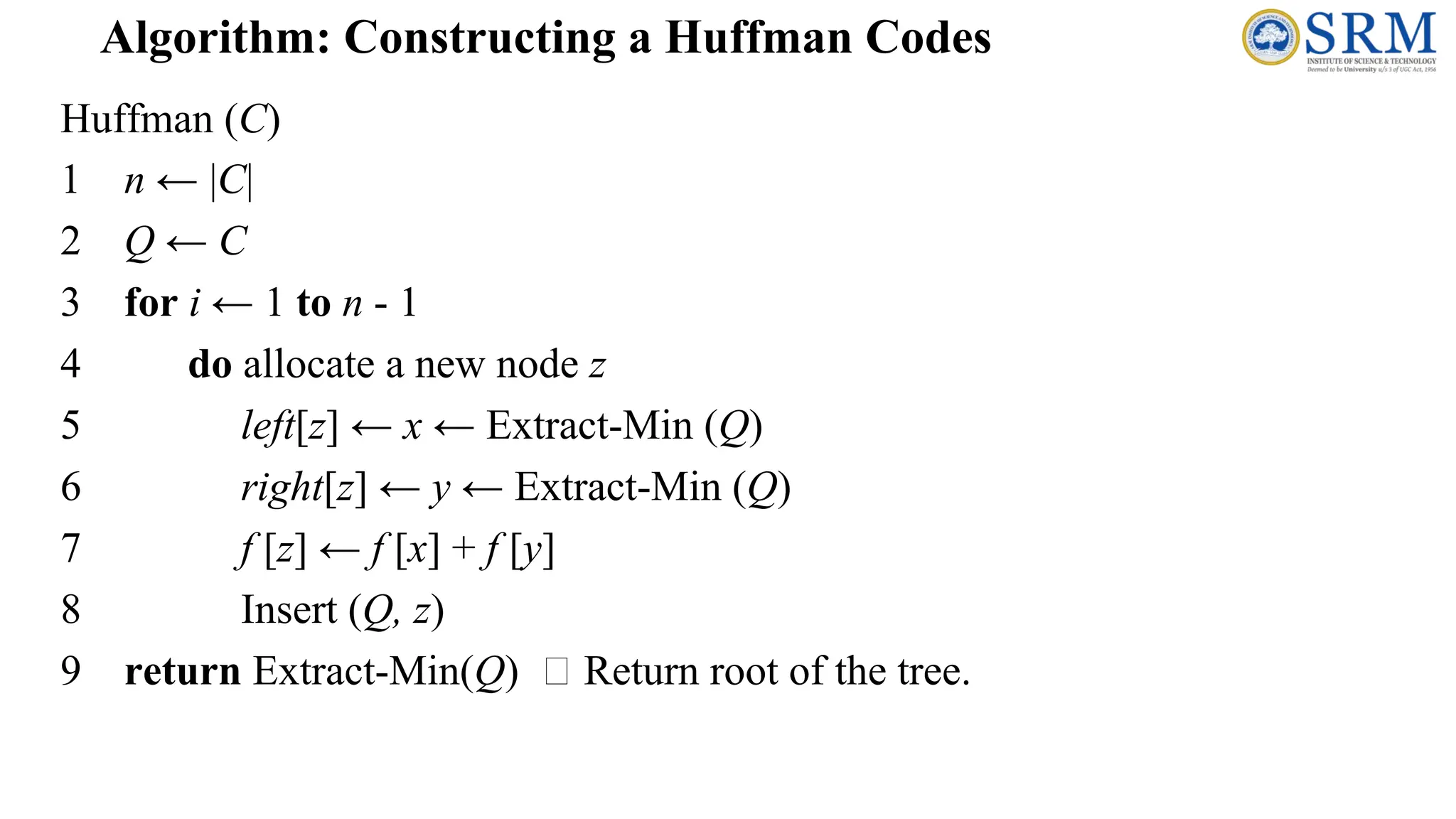 Huffman (C)
1 n ← |C|
2 Q ← C
3 for i ← 1 to n - 1
4 do allocate a new node z
5 left[z] ← x ← Extract-Min (Q)
6 right[z] ← y ← Extract-Min (Q)
7 f [z] ← f [x] + f [y]
8 Insert (Q, z)
9 return Extract-Min(Q) Return root of the tree.
Algorithm: Constructing a Huffman Codes
 