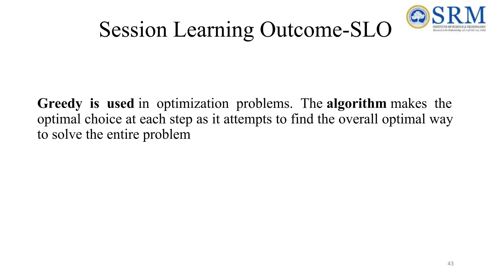 Session Learning Outcome-SLO
Greedy is used in optimization problems. The algorithm makes the
optimal choice at each step as it attempts to find the overall optimal way
to solve the entire problem
43
 