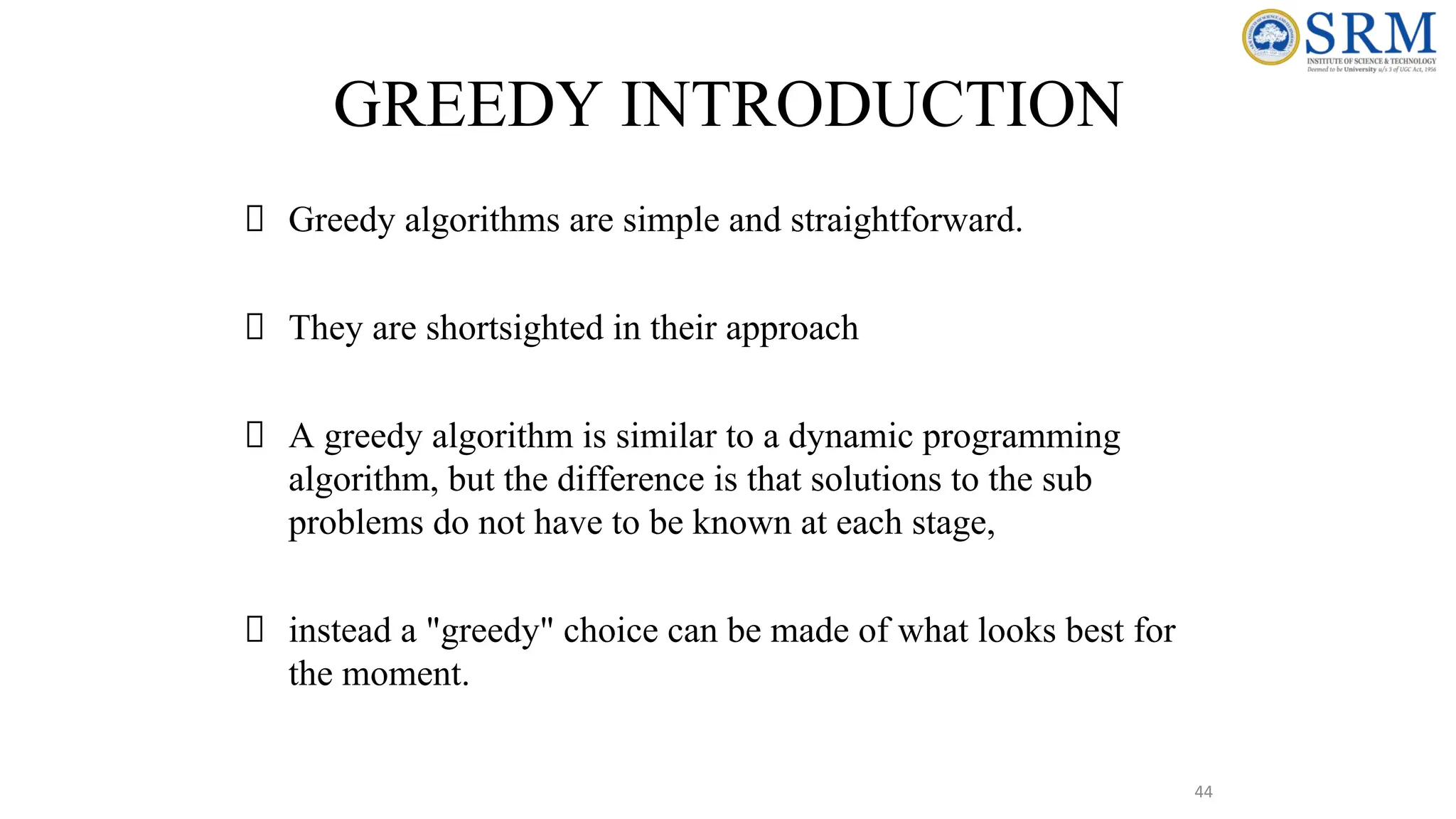 44
GREEDY INTRODUCTION
Greedy algorithms are simple and straightforward.
They are shortsighted in their approach
A greedy algorithm is similar to a dynamic programming
algorithm, but the difference is that solutions to the sub
problems do not have to be known at each stage,
instead a "greedy" choice can be made of what looks best for
the moment.
 