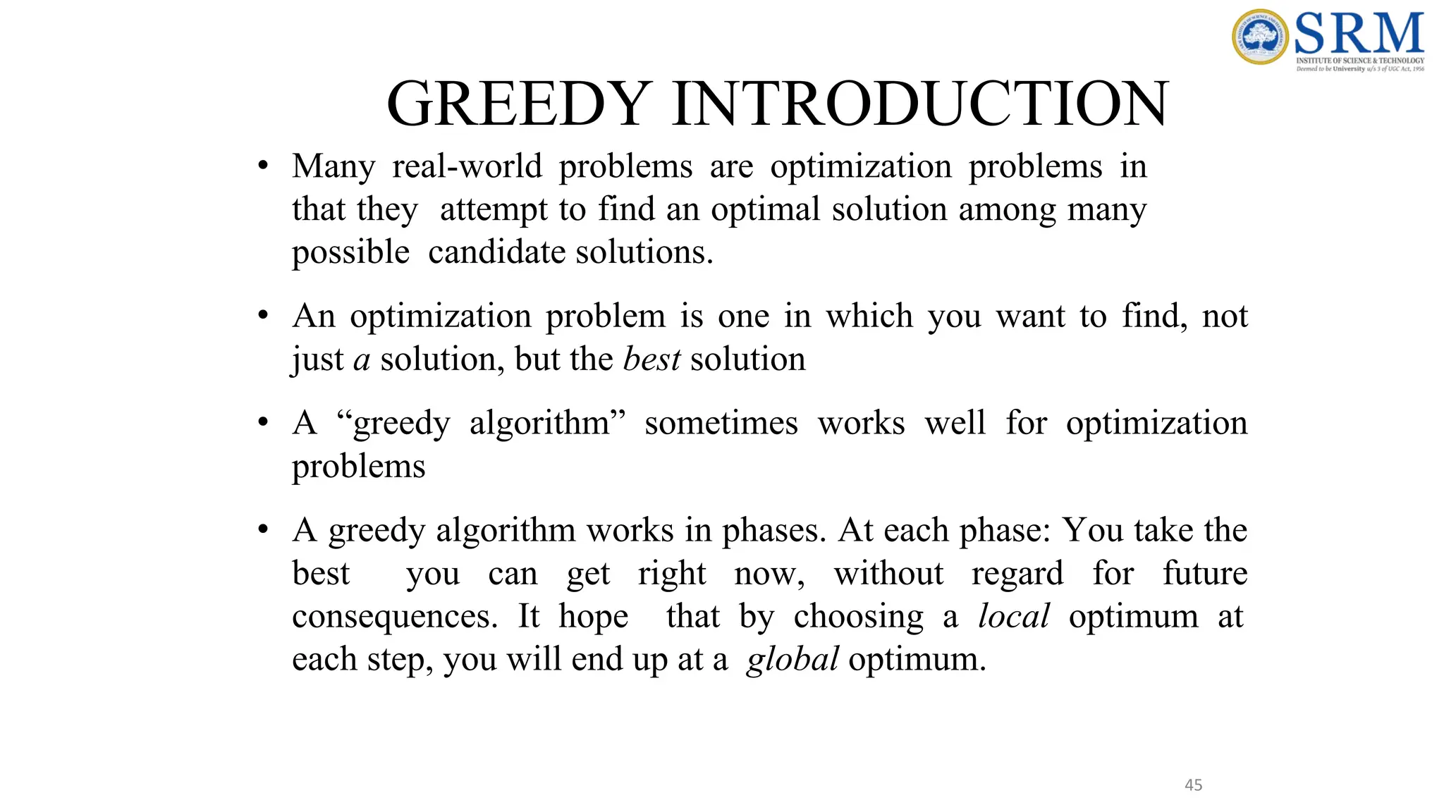 45
GREEDY INTRODUCTION
• Many real-world problems are optimization problems in
that they attempt to find an optimal solution among many
possible candidate solutions.
• An optimization problem is one in which you want to find, not
just a solution, but the best solution
• A “greedy algorithm” sometimes works well for optimization
problems
• A greedy algorithm works in phases. At each phase: You take the
best you can get right now, without regard for future
consequences. It hope that by choosing a local optimum at
each step, you will end up at a global optimum.
 