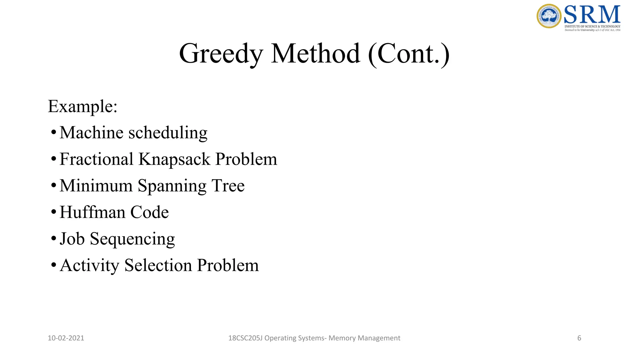Greedy Method (Cont.)
Example:
•Machine scheduling
•Fractional Knapsack Problem
•Minimum Spanning Tree
•Huffman Code
•Job Sequencing
•Activity Selection Problem
10-02-2021 18CSC205J Operating Systems- Memory Management 6
 