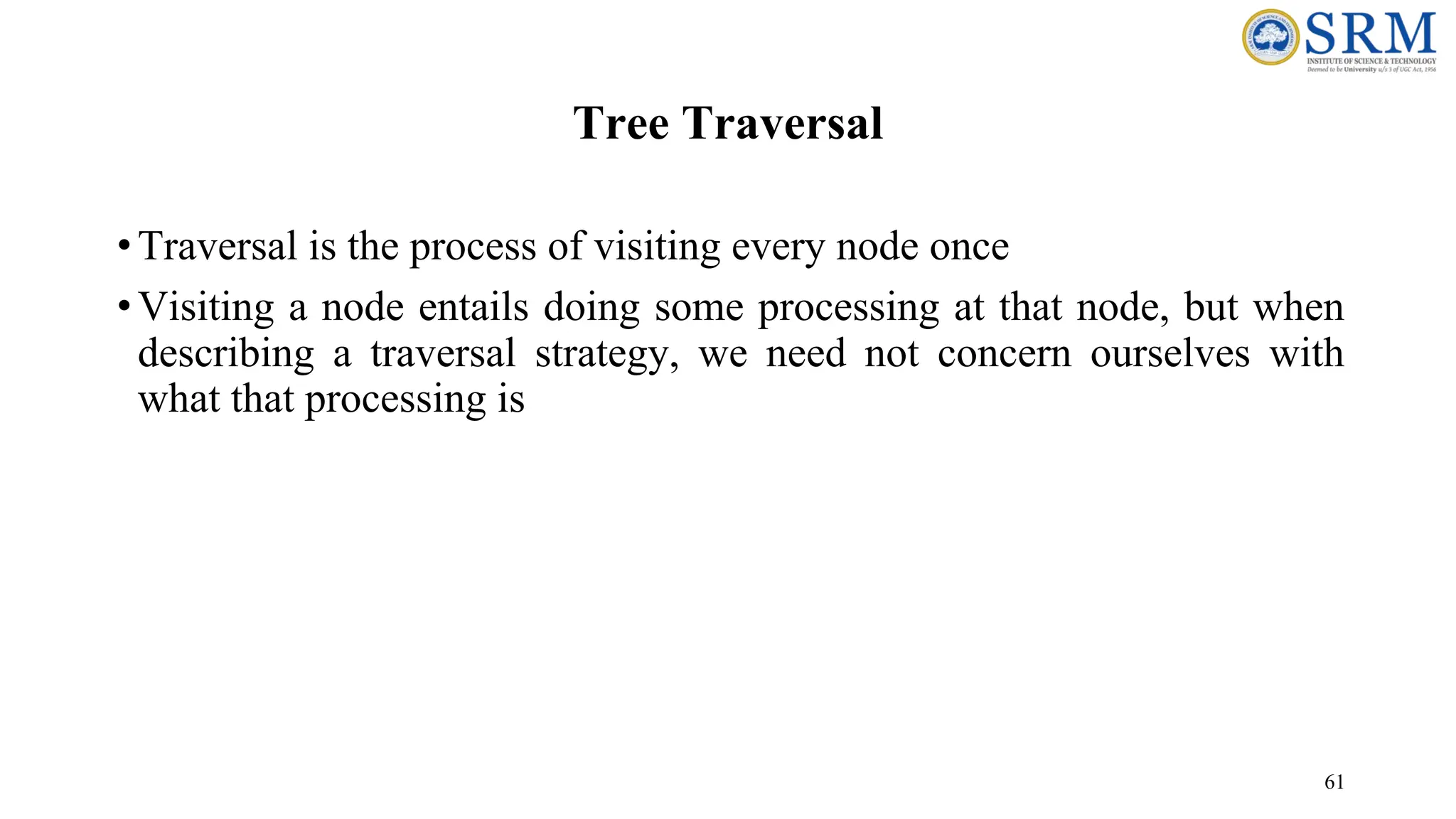 61
Tree Traversal
•Traversal is the process of visiting every node once
•Visiting a node entails doing some processing at that node, but when
describing a traversal strategy, we need not concern ourselves with
what that processing is
 