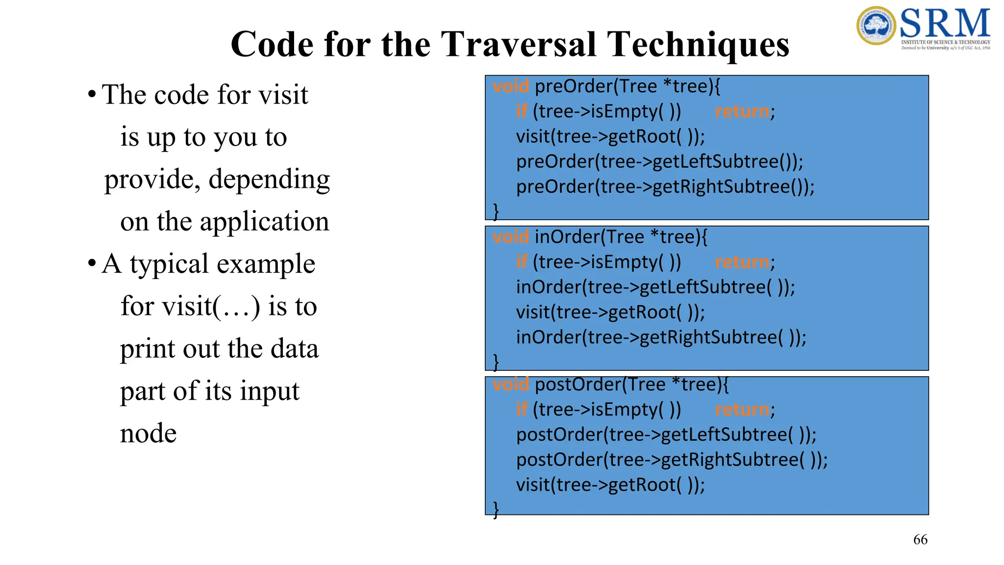 66
Code for the Traversal Techniques
•The code for visit
is up to you to
provide, depending
on the application
•A typical example
for visit(…) is to
print out the data
part of its input
node
void inOrder(Tree *tree){
if (tree->isEmpty( )) return;
inOrder(tree->getLeftSubtree( ));
visit(tree->getRoot( ));
inOrder(tree->getRightSubtree( ));
}
void preOrder(Tree *tree){
if (tree->isEmpty( )) return;
visit(tree->getRoot( ));
preOrder(tree->getLeftSubtree());
preOrder(tree->getRightSubtree());
}
void postOrder(Tree *tree){
if (tree->isEmpty( )) return;
postOrder(tree->getLeftSubtree( ));
postOrder(tree->getRightSubtree( ));
visit(tree->getRoot( ));
}
 