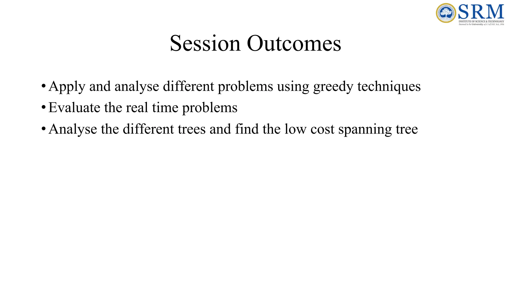 Session Outcomes
•Apply and analyse different problems using greedy techniques
•Evaluate the real time problems
•Analyse the different trees and find the low cost spanning tree
 