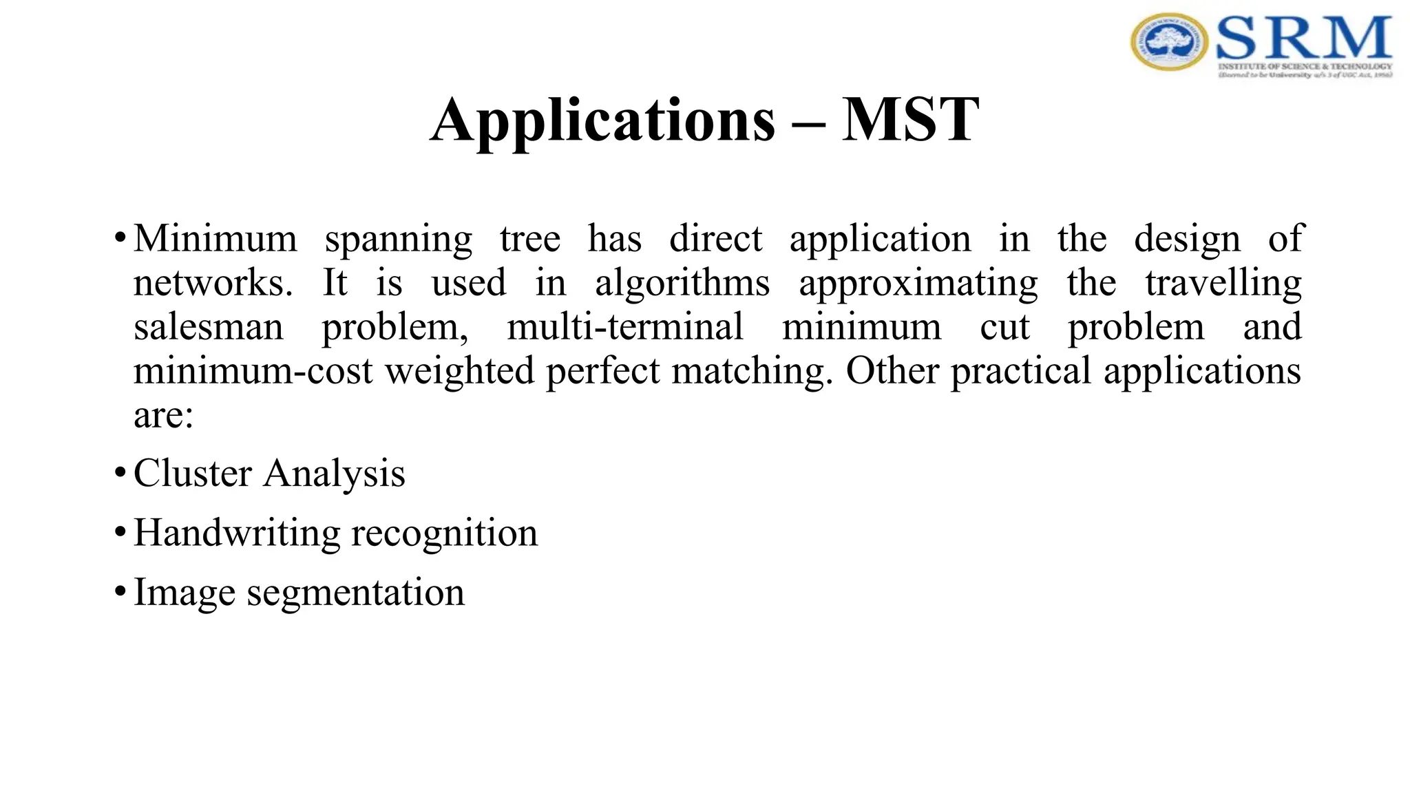 Applications – MST
•Minimum spanning tree has direct application in the design of
networks. It is used in algorithms approximating the travelling
salesman problem, multi-terminal minimum cut problem and
minimum-cost weighted perfect matching. Other practical applications
are:
•Cluster Analysis
•Handwriting recognition
•Image segmentation
 
